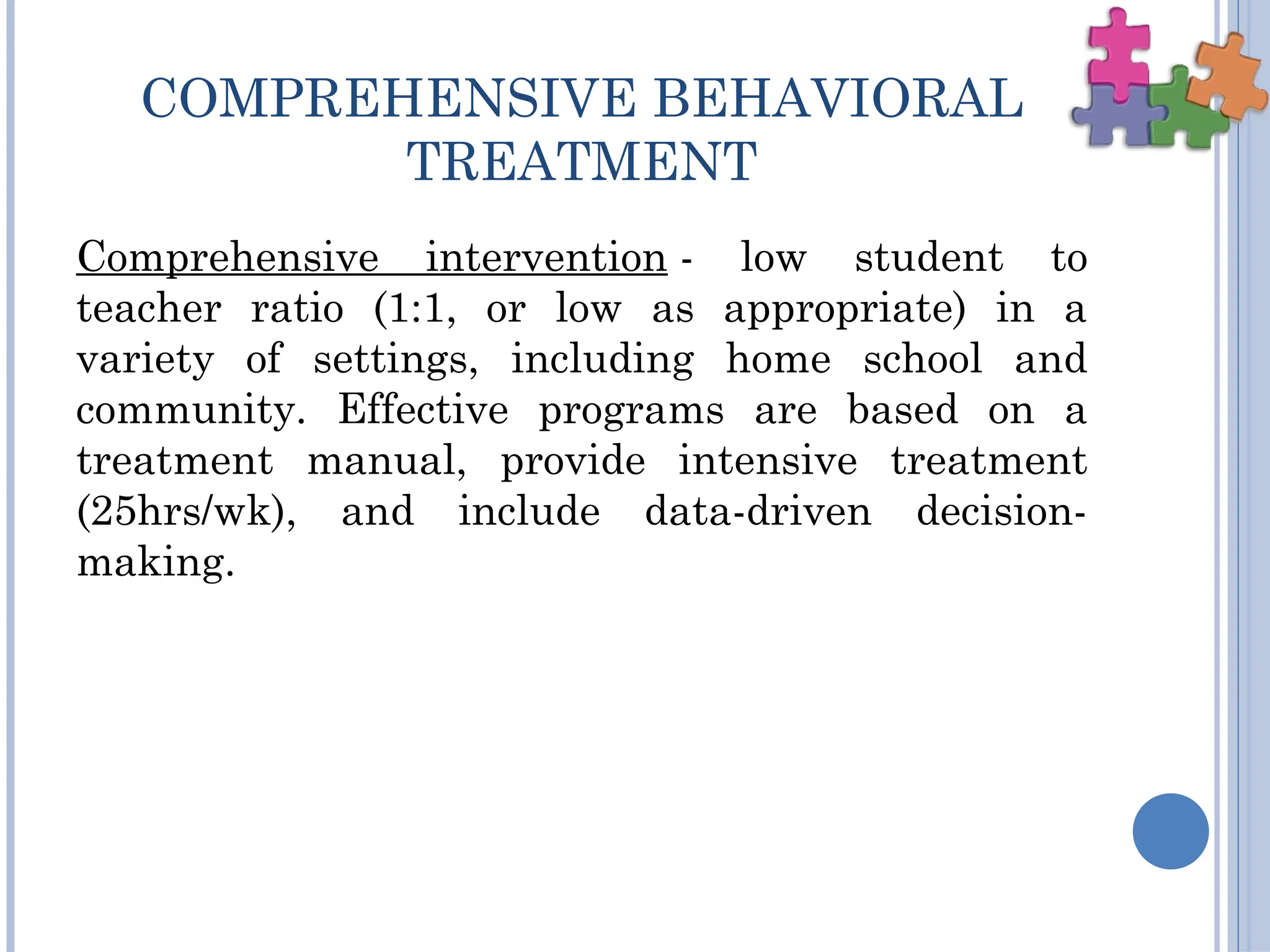 COMPREHENSIVE BEHAVIORAL
TREATMENT
Comprehensive intervention - low student to
teacher ratio (1:1, or low as appropriate) in a
variety of settings, including home school and
community. Effective programs are based on a
treatment manual, provide intensive treatment
(25hrs/wk), and include data-driven decision-
making.
 