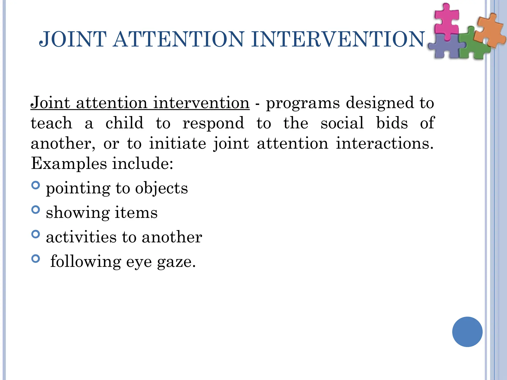 JOINT ATTENTION INTERVENTION
Joint attention intervention - programs designed to
teach a child to respond to the social bids of
another, or to initiate joint attention interactions.
Examples include:
 pointing to objects
 showing items
 activities to another
 following eye gaze.
 