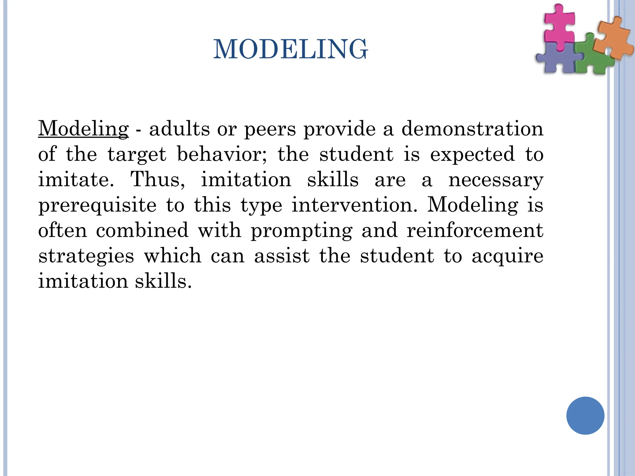 MODELING
Modeling - adults or peers provide a demonstration
of the target behavior; the student is expected to
imitate. Thus, imitation skills are a necessary
prerequisite to this type intervention. Modeling is
often combined with prompting and reinforcement
strategies which can assist the student to acquire
imitation skills.
 