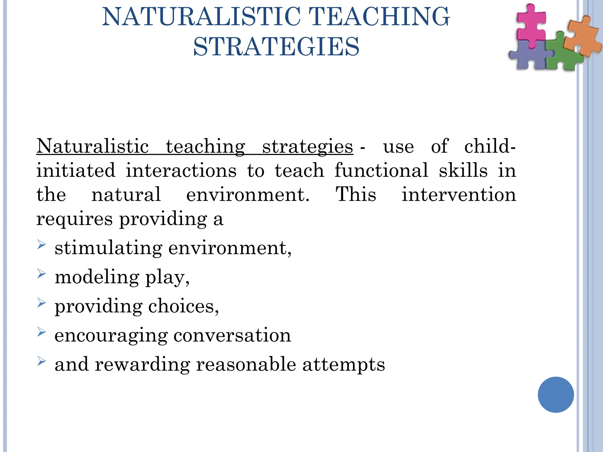 NATURALISTIC TEACHING
STRATEGIES
Naturalistic teaching strategies - use of child-
initiated interactions to teach functional skills in
the natural environment. This intervention
requires providing a
 stimulating environment,
 modeling play,
 providing choices,
 encouraging conversation
 and rewarding reasonable attempts
 