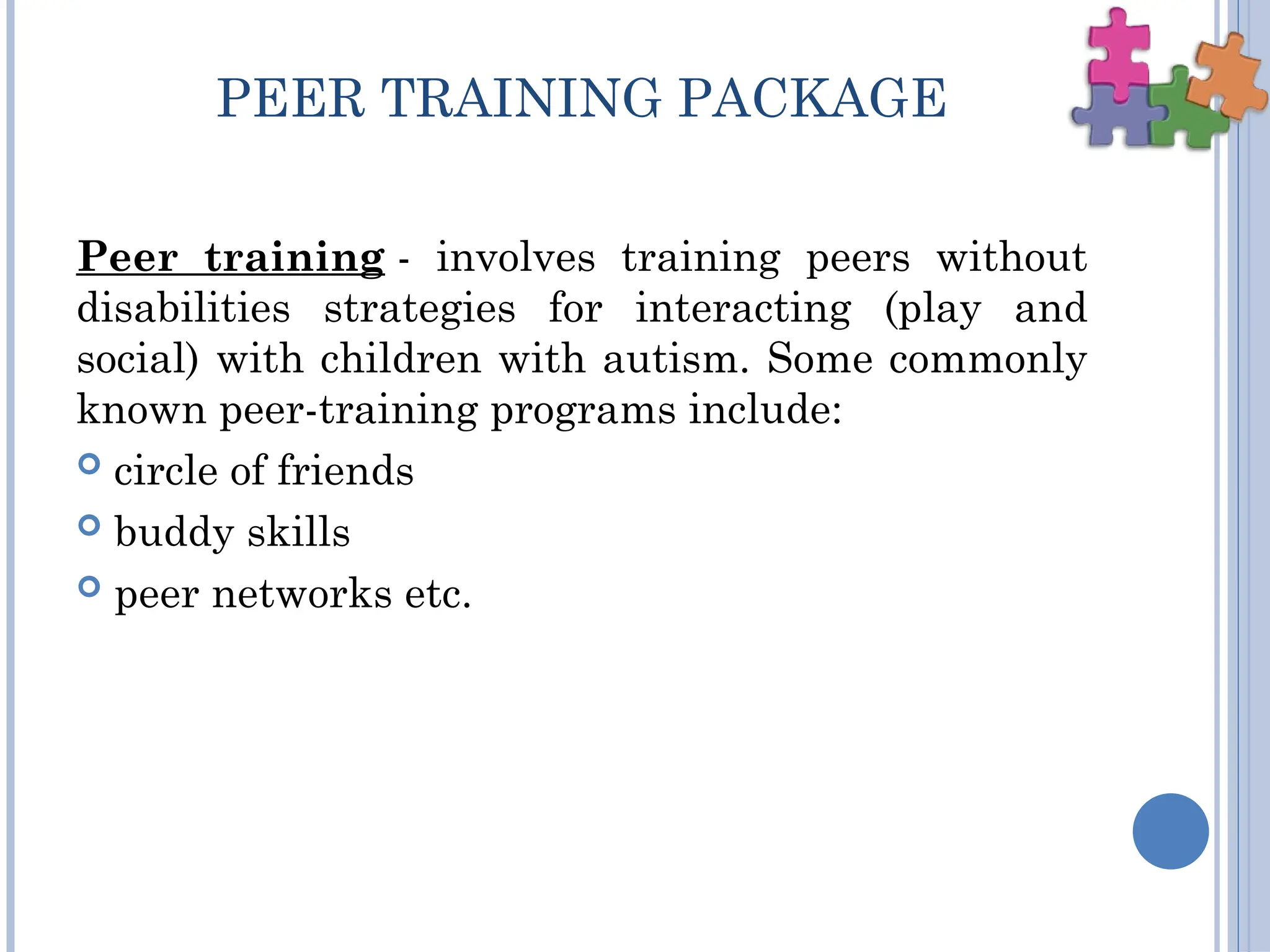 PEER TRAINING PACKAGE
Peer training - involves training peers without
disabilities strategies for interacting (play and
social) with children with autism. Some commonly
known peer-training programs include:
 circle of friends
 buddy skills
 peer networks etc.
 