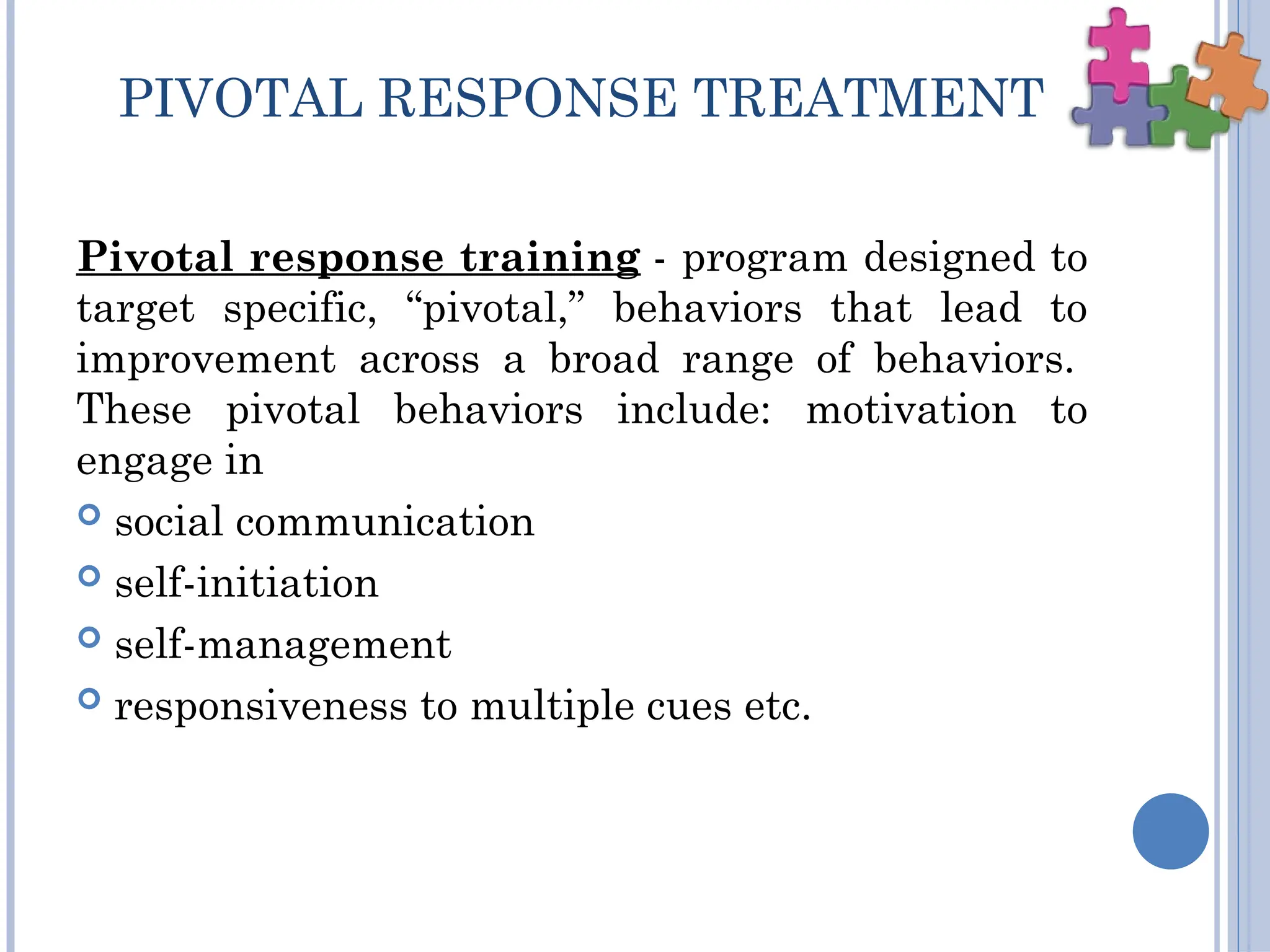 PIVOTAL RESPONSE TREATMENT
Pivotal response training - program designed to
target specific, “pivotal,” behaviors that lead to
improvement across a broad range of behaviors.
These pivotal behaviors include: motivation to
engage in
 social communication
 self-initiation
 self-management
 responsiveness to multiple cues etc.
 