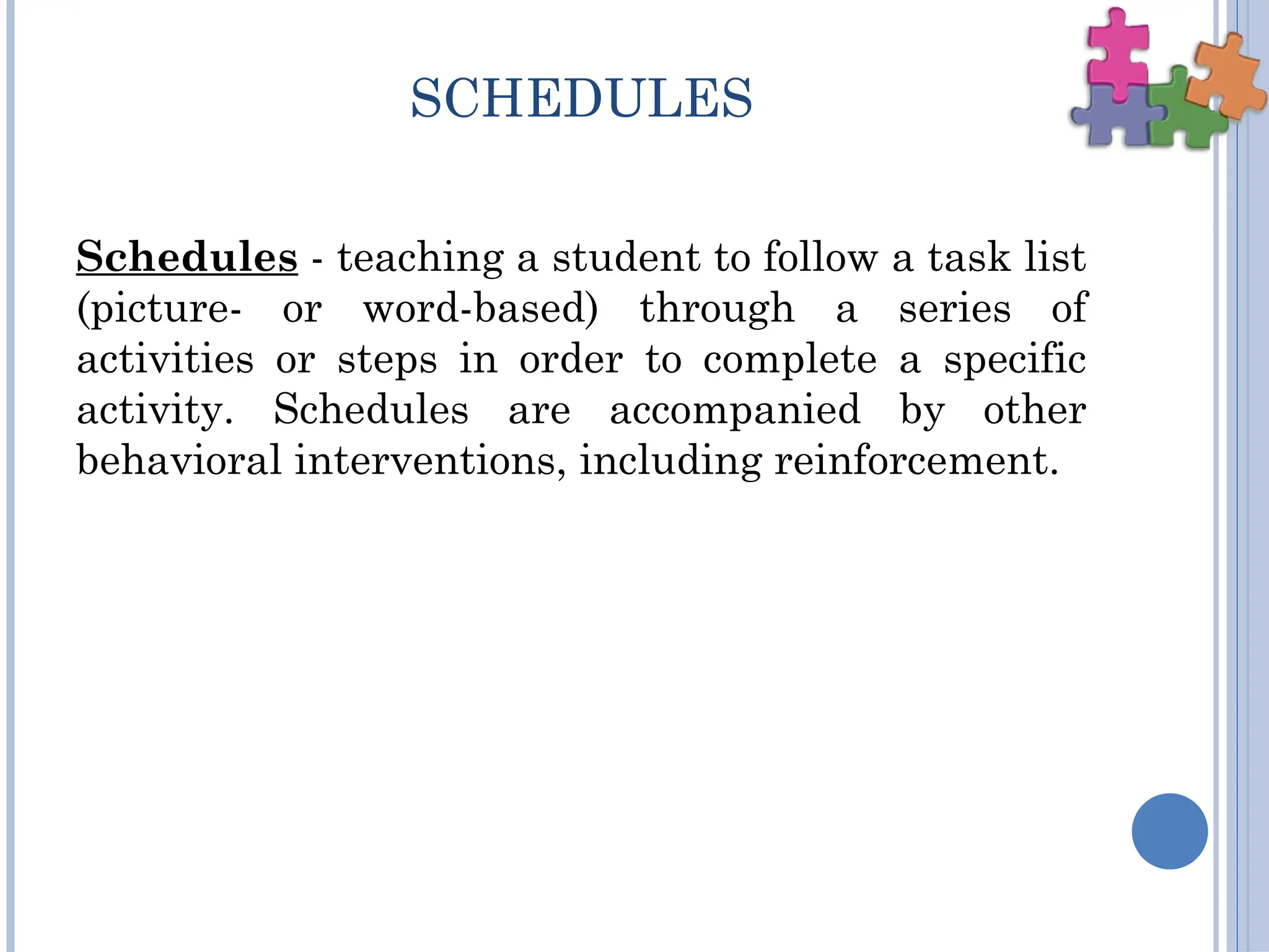 SCHEDULES
Schedules - teaching a student to follow a task list
(picture- or word-based) through a series of
activities or steps in order to complete a specific
activity. Schedules are accompanied by other
behavioral interventions, including reinforcement.
 