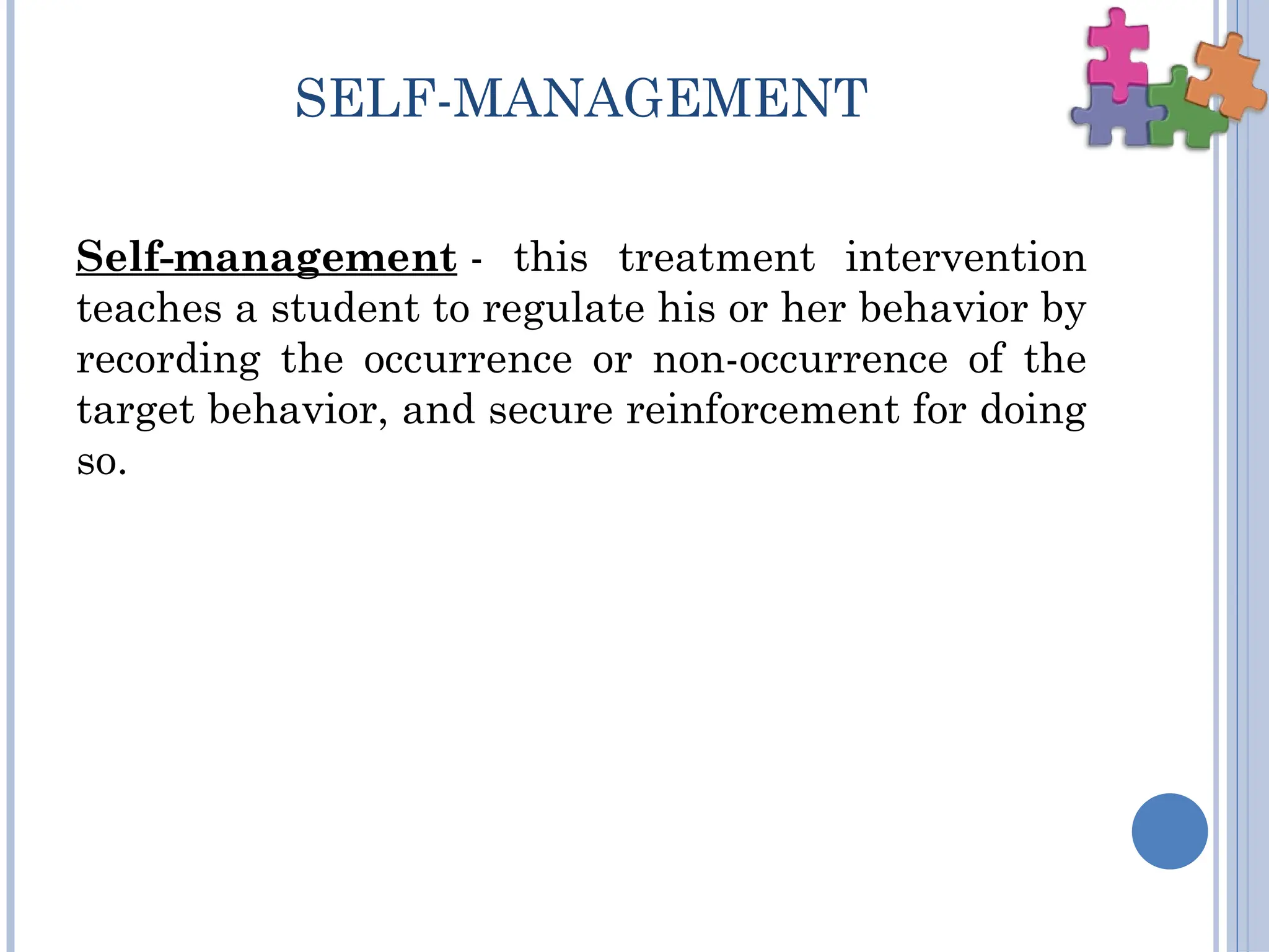 SELF-MANAGEMENT
Self-management - this treatment intervention
teaches a student to regulate his or her behavior by
recording the occurrence or non-occurrence of the
target behavior, and secure reinforcement for doing
so.
 
