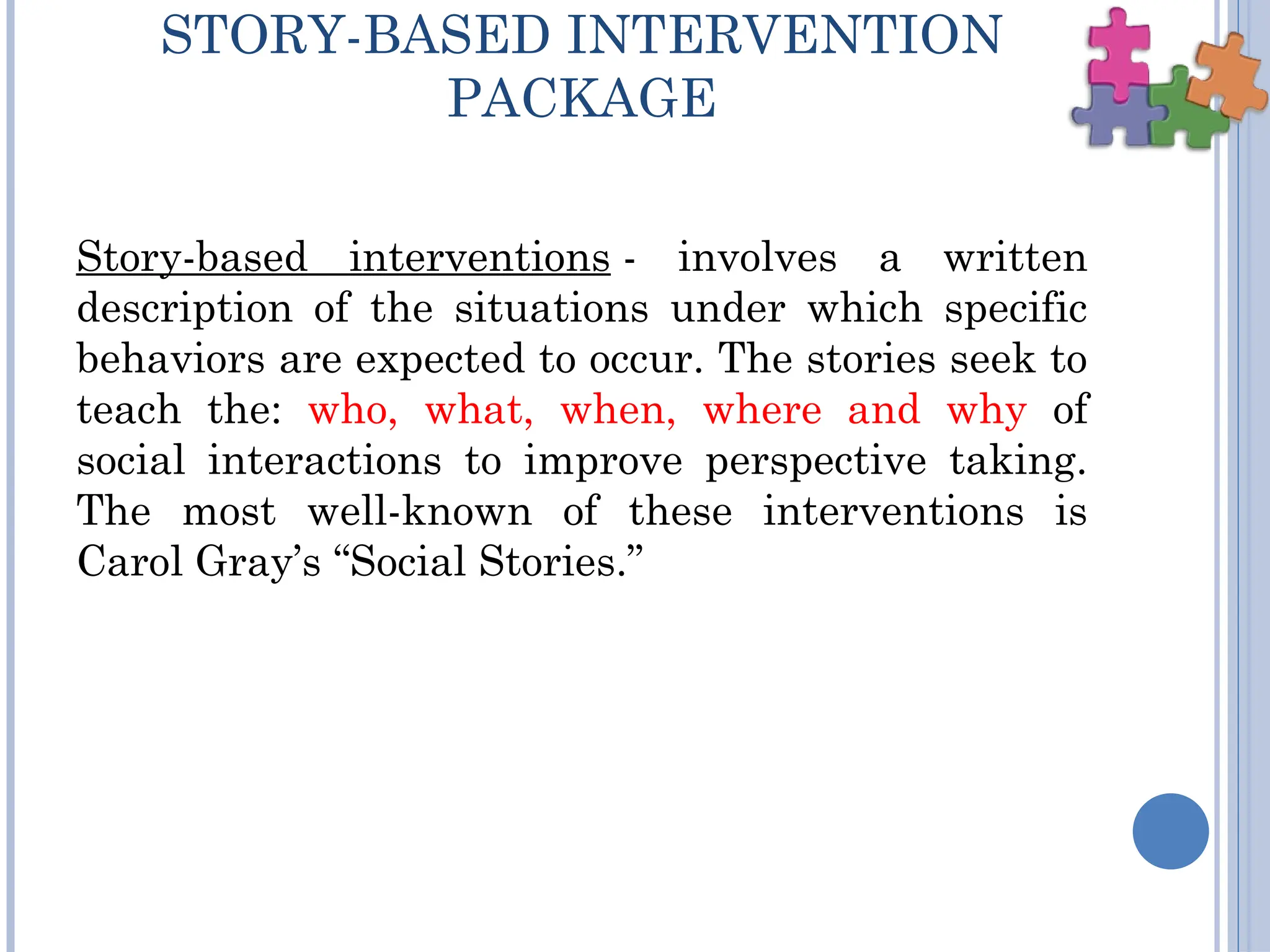STORY-BASED INTERVENTION
PACKAGE
Story-based interventions - involves a written
description of the situations under which specific
behaviors are expected to occur. The stories seek to
teach the: who, what, when, where and why of
social interactions to improve perspective taking.
The most well-known of these interventions is
Carol Gray’s “Social Stories.”
 