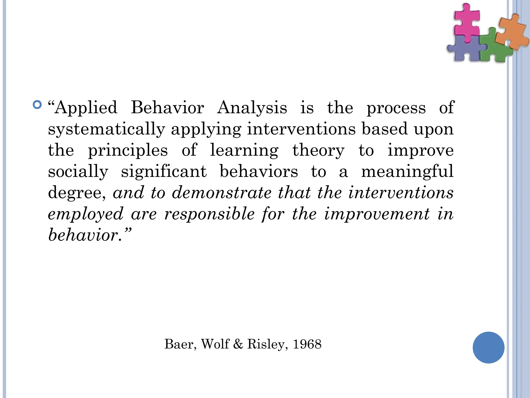  “Applied Behavior Analysis is the process of
systematically applying interventions based upon
the principles of learning theory to improve
socially significant behaviors to a meaningful
degree, and to demonstrate that the interventions
employed are responsible for the improvement in
behavior.”
Baer, Wolf & Risley, 1968
 