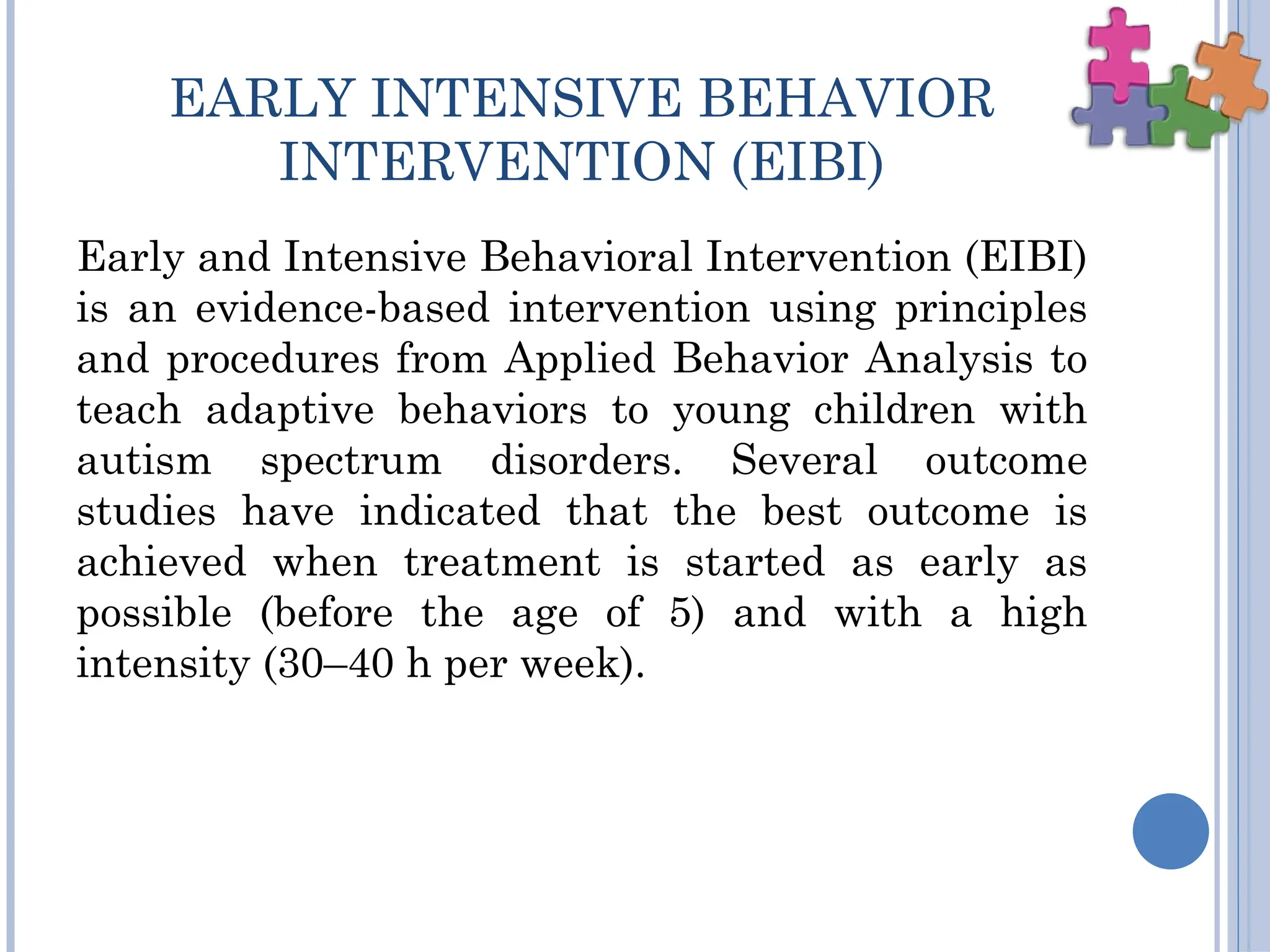 EARLY INTENSIVE BEHAVIOR
INTERVENTION (EIBI)
Early and Intensive Behavioral Intervention (EIBI)
is an evidence-based intervention using principles
and procedures from Applied Behavior Analysis to
teach adaptive behaviors to young children with
autism spectrum disorders. Several outcome
studies have indicated that the best outcome is
achieved when treatment is started as early as
possible (before the age of 5) and with a high
intensity (30–40 h per week).
 