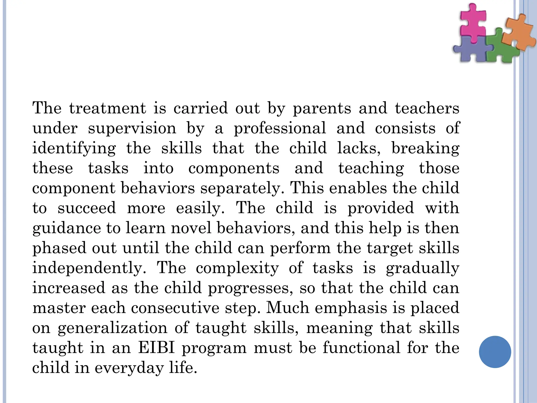 The treatment is carried out by parents and teachers
under supervision by a professional and consists of
identifying the skills that the child lacks, breaking
these tasks into components and teaching those
component behaviors separately. This enables the child
to succeed more easily. The child is provided with
guidance to learn novel behaviors, and this help is then
phased out until the child can perform the target skills
independently. The complexity of tasks is gradually
increased as the child progresses, so that the child can
master each consecutive step. Much emphasis is placed
on generalization of taught skills, meaning that skills
taught in an EIBI program must be functional for the
child in everyday life.
 