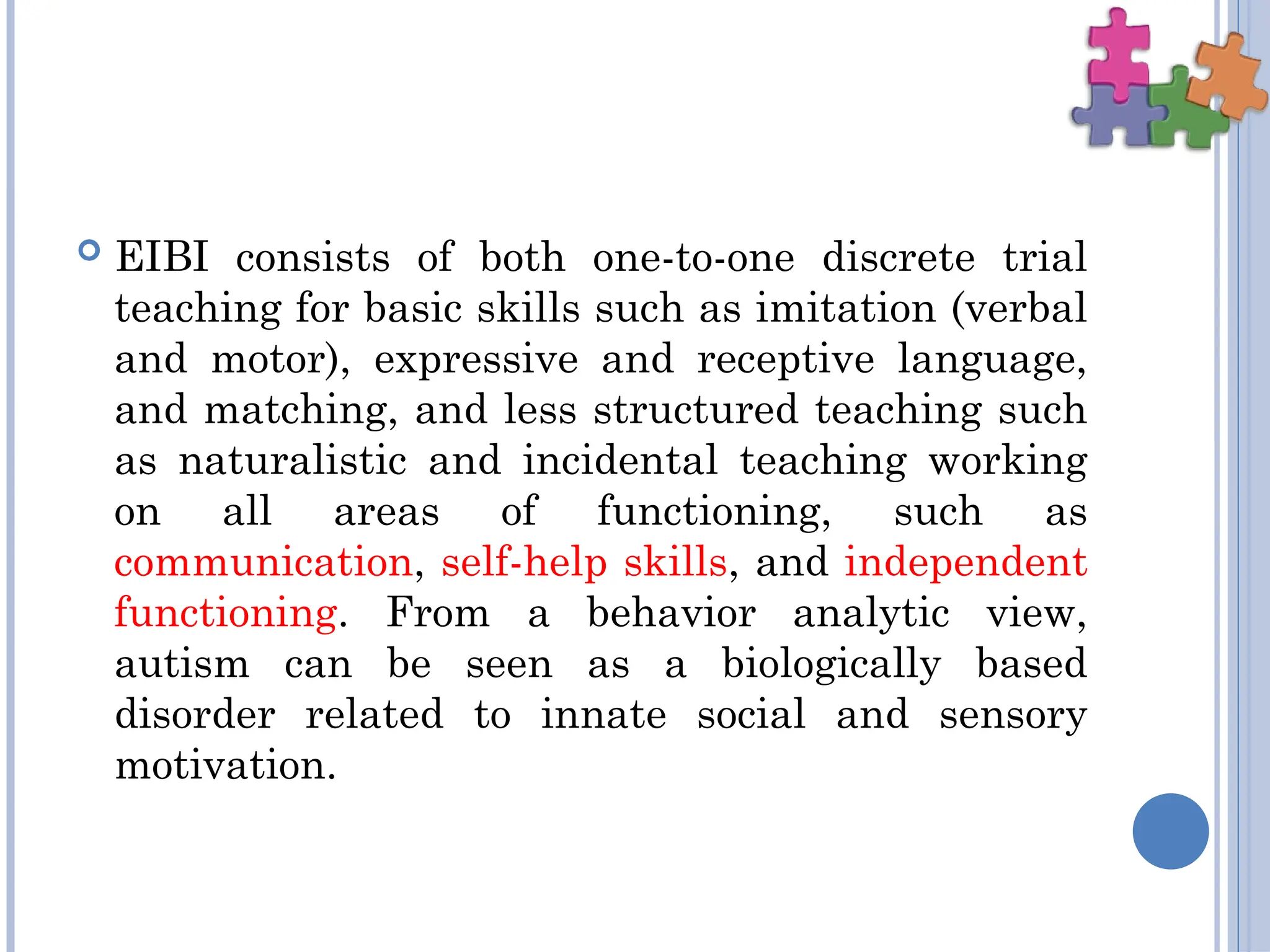  EIBI consists of both one-to-one discrete trial
teaching for basic skills such as imitation (verbal
and motor), expressive and receptive language,
and matching, and less structured teaching such
as naturalistic and incidental teaching working
on all areas of functioning, such as
communication, self-help skills, and independent
functioning. From a behavior analytic view,
autism can be seen as a biologically based
disorder related to innate social and sensory
motivation.
 
