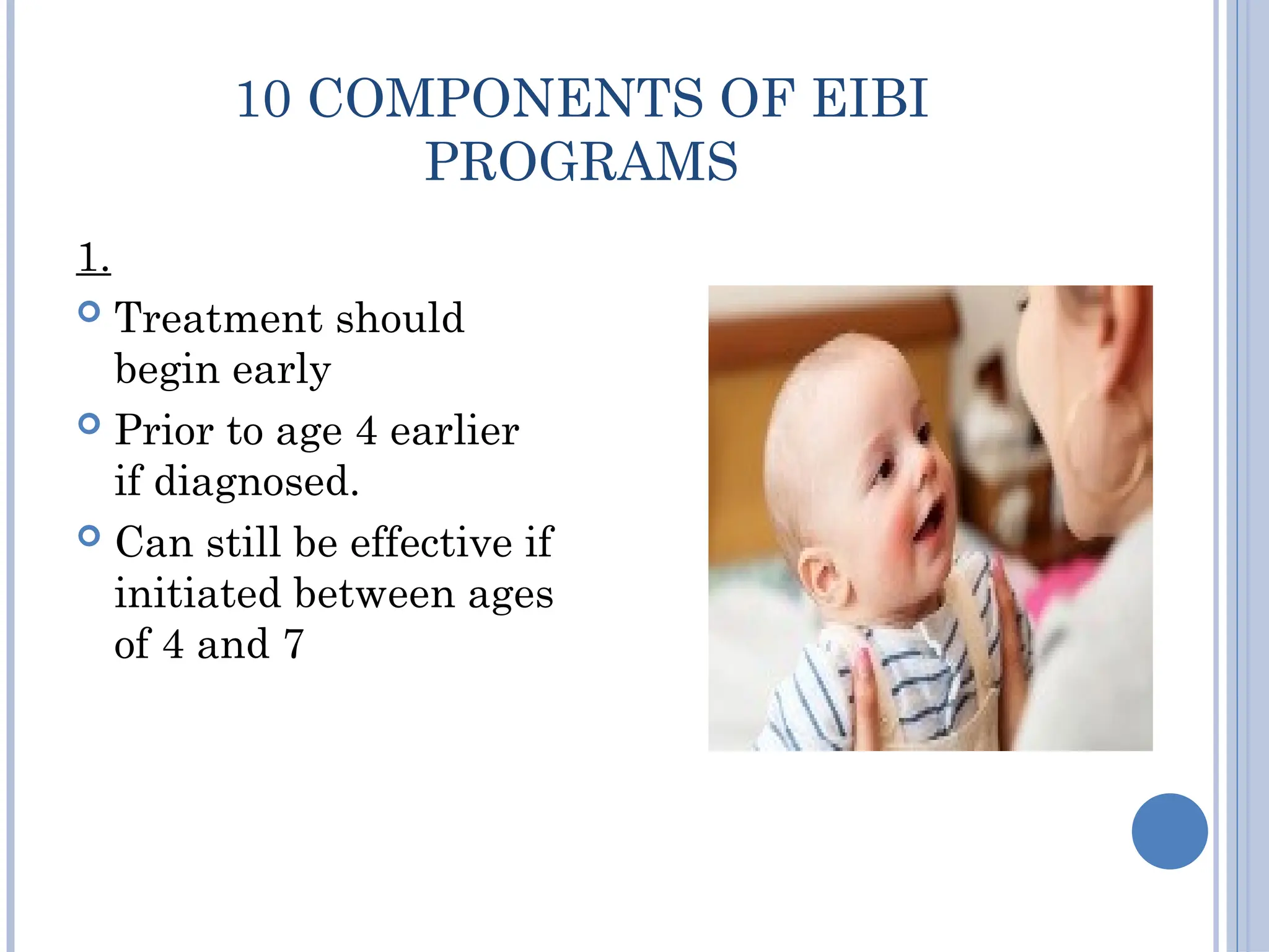 10 COMPONENTS OF EIBI
PROGRAMS
1.
 Treatment should
begin early
 Prior to age 4 earlier
if diagnosed.
 Can still be effective if
initiated between ages
of 4 and 7
 