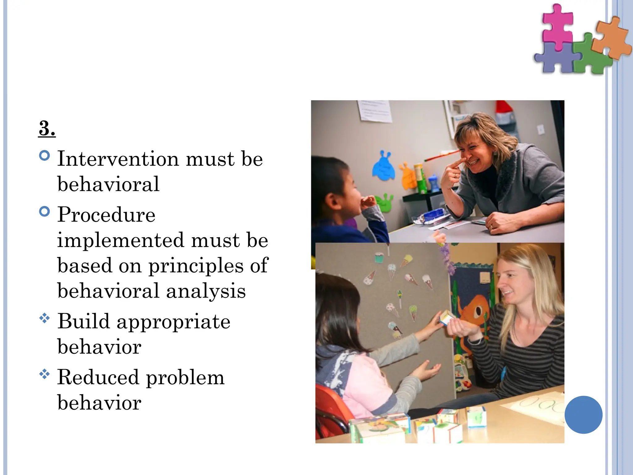 3.
 Intervention must be
behavioral
 Procedure
implemented must be
based on principles of
behavioral analysis
 Build appropriate
behavior
 Reduced problem
behavior
 