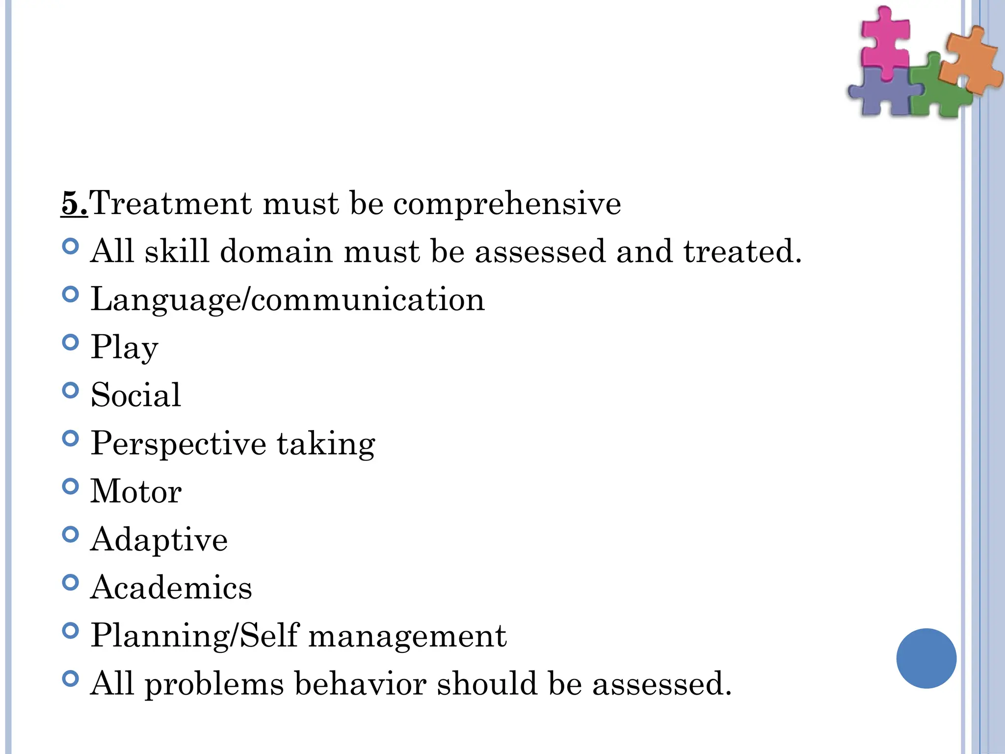 5.Treatment must be comprehensive
 All skill domain must be assessed and treated.
 Language/communication
 Play
 Social
 Perspective taking
 Motor
 Adaptive
 Academics
 Planning/Self management
 All problems behavior should be assessed.
 