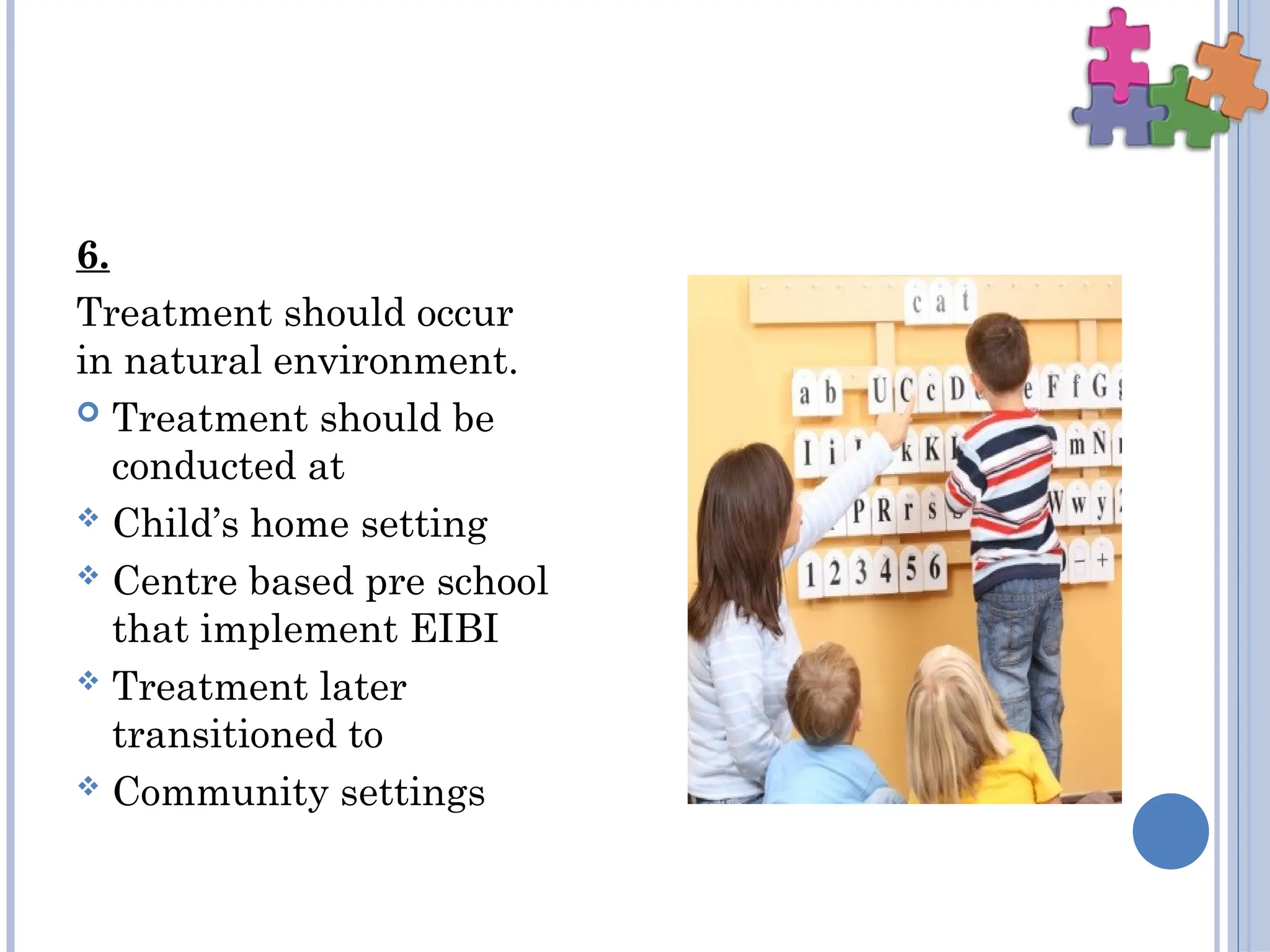 6.
Treatment should occur
in natural environment.
 Treatment should be
conducted at
 Child’s home setting
 Centre based pre school
that implement EIBI
 Treatment later
transitioned to
 Community settings
 