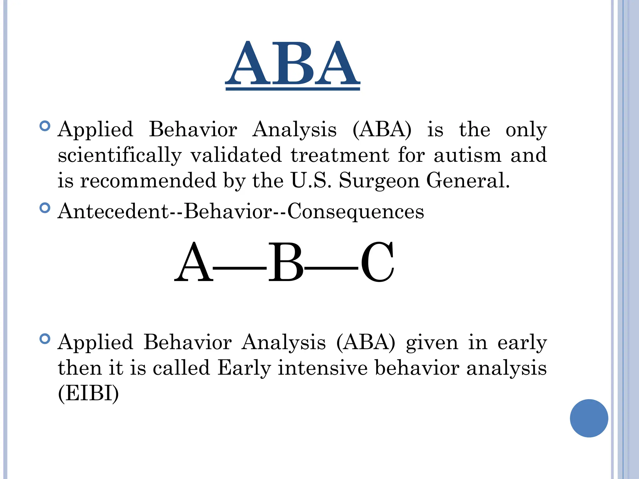 ABA
 Applied Behavior Analysis (ABA) is the only
scientifically validated treatment for autism and
is recommended by the U.S. Surgeon General.
 Antecedent--Behavior--Consequences
A—B—C
 Applied Behavior Analysis (ABA) given in early
then it is called Early intensive behavior analysis
(EIBI)
 