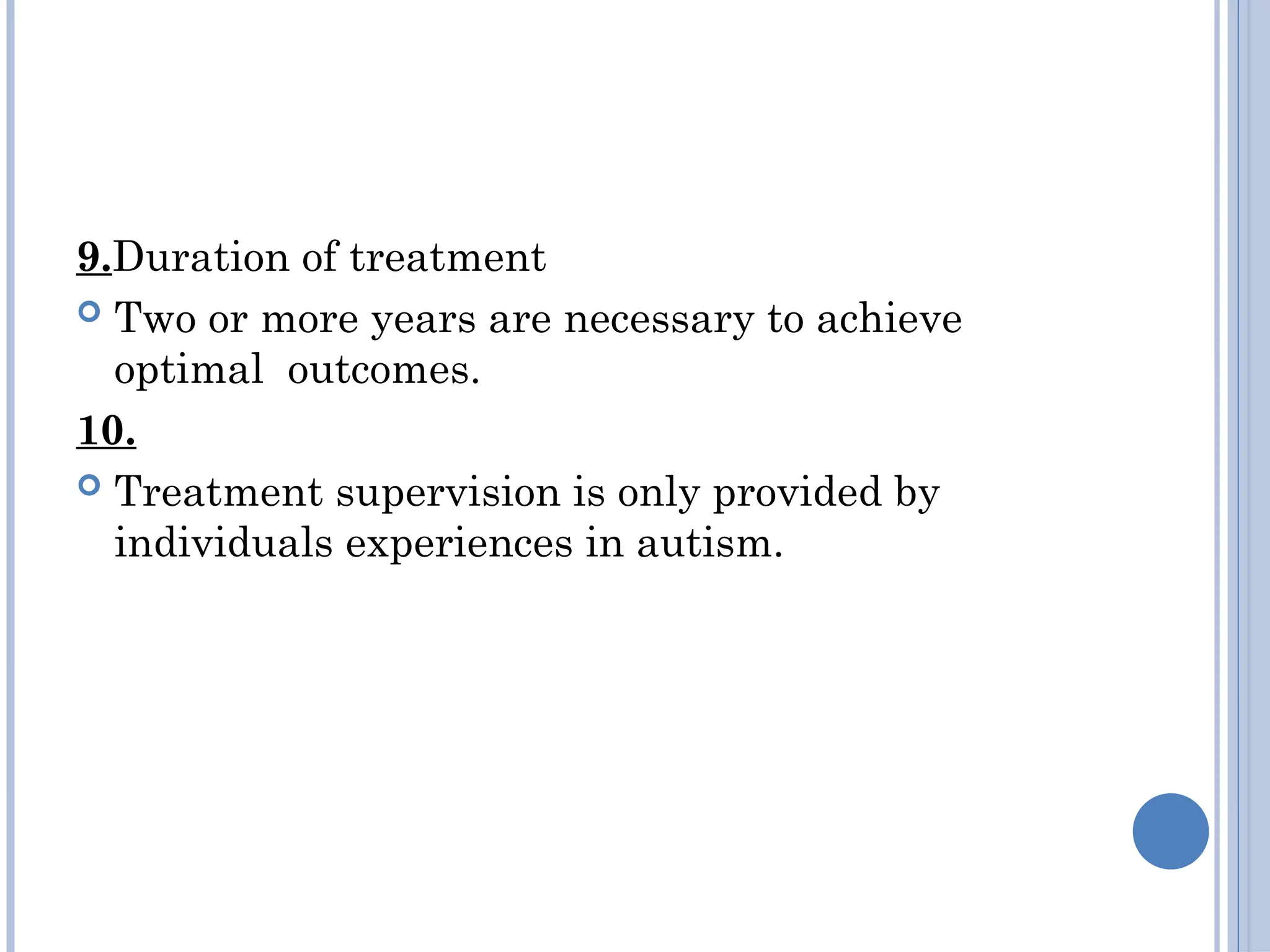 9.Duration of treatment
 Two or more years are necessary to achieve
optimal outcomes.
10.
 Treatment supervision is only provided by
individuals experiences in autism.
 