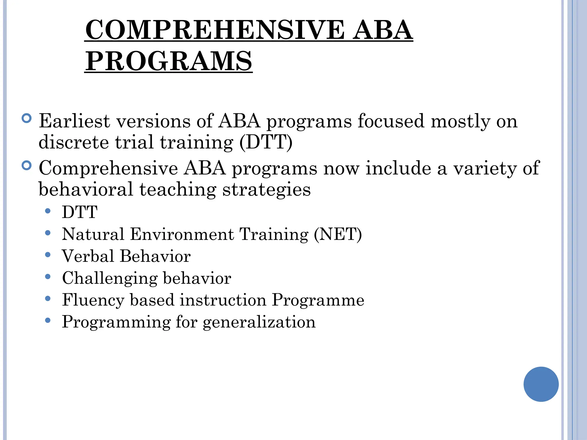 COMPREHENSIVE ABA
PROGRAMS
 Earliest versions of ABA programs focused mostly on
discrete trial training (DTT)
 Comprehensive ABA programs now include a variety of
behavioral teaching strategies
 DTT
 Natural Environment Training (NET)
 Verbal Behavior
 Challenging behavior
 Fluency based instruction Programme
 Programming for generalization
 