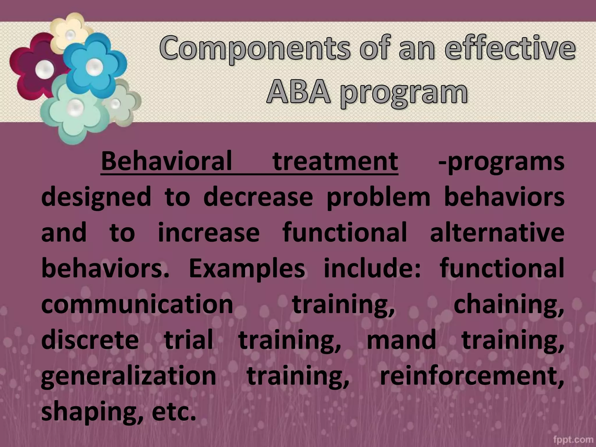 Behavioral treatment -programs
designed to decrease problem behaviors
and to increase functional alternative
behaviors. Examples include: functional
communication training, chaining,
discrete trial training, mand training,
generalization training, reinforcement,
shaping, etc.
 