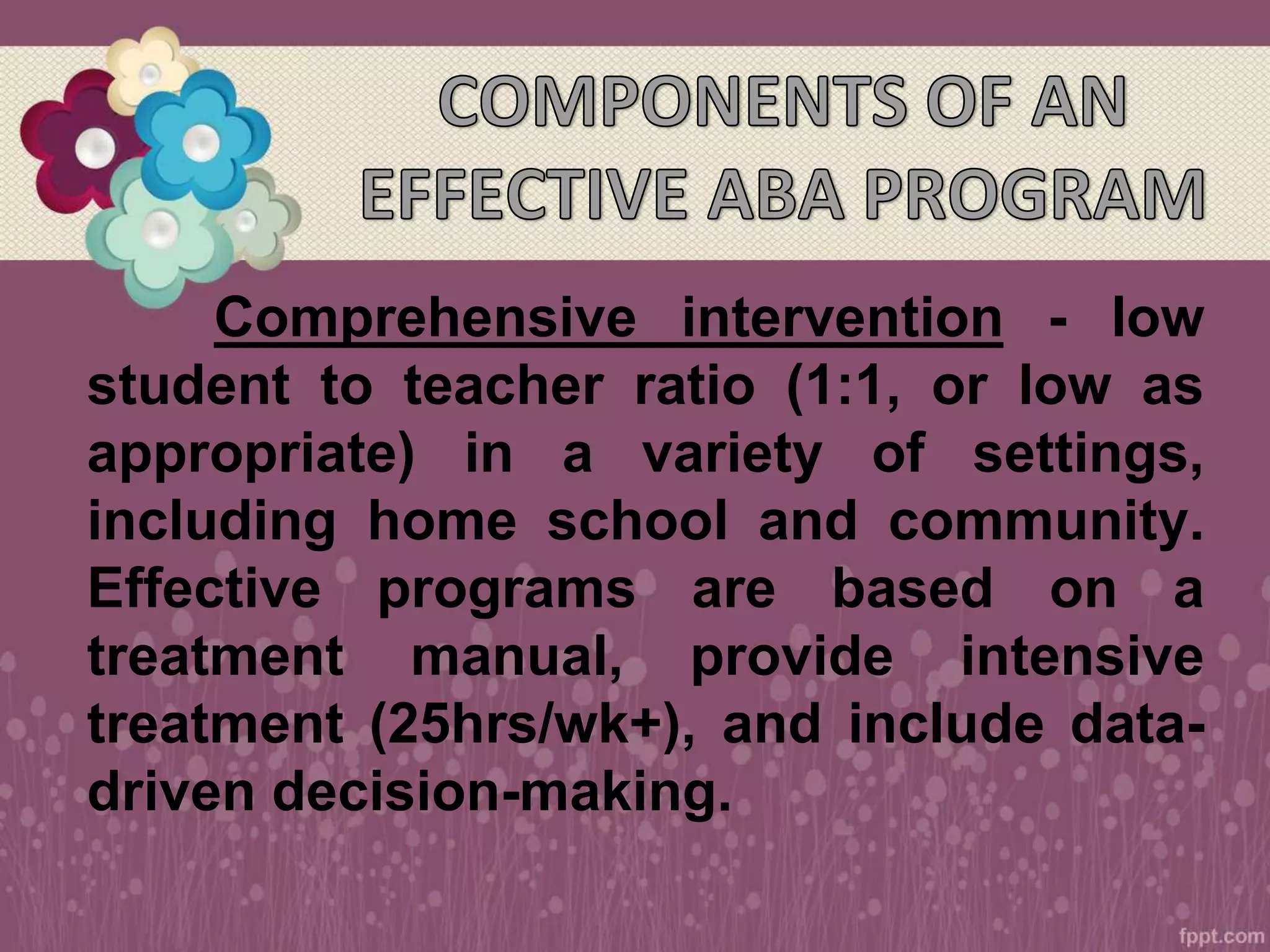 Comprehensive intervention - low
student to teacher ratio (1:1, or low as
appropriate) in a variety of settings,
including home school and community.
Effective programs are based on a
treatment manual, provide intensive
treatment (25hrs/wk+), and include data-
driven decision-making.
 