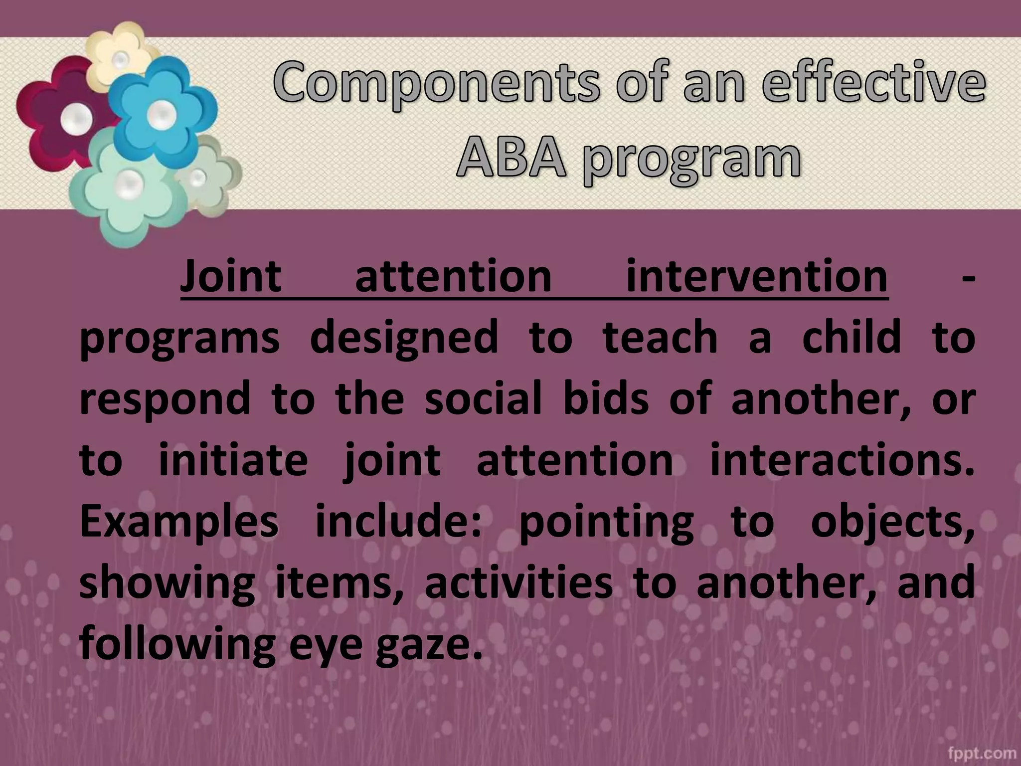 Joint attention intervention -
programs designed to teach a child to
respond to the social bids of another, or
to initiate joint attention interactions.
Examples include: pointing to objects,
showing items, activities to another, and
following eye gaze.
 