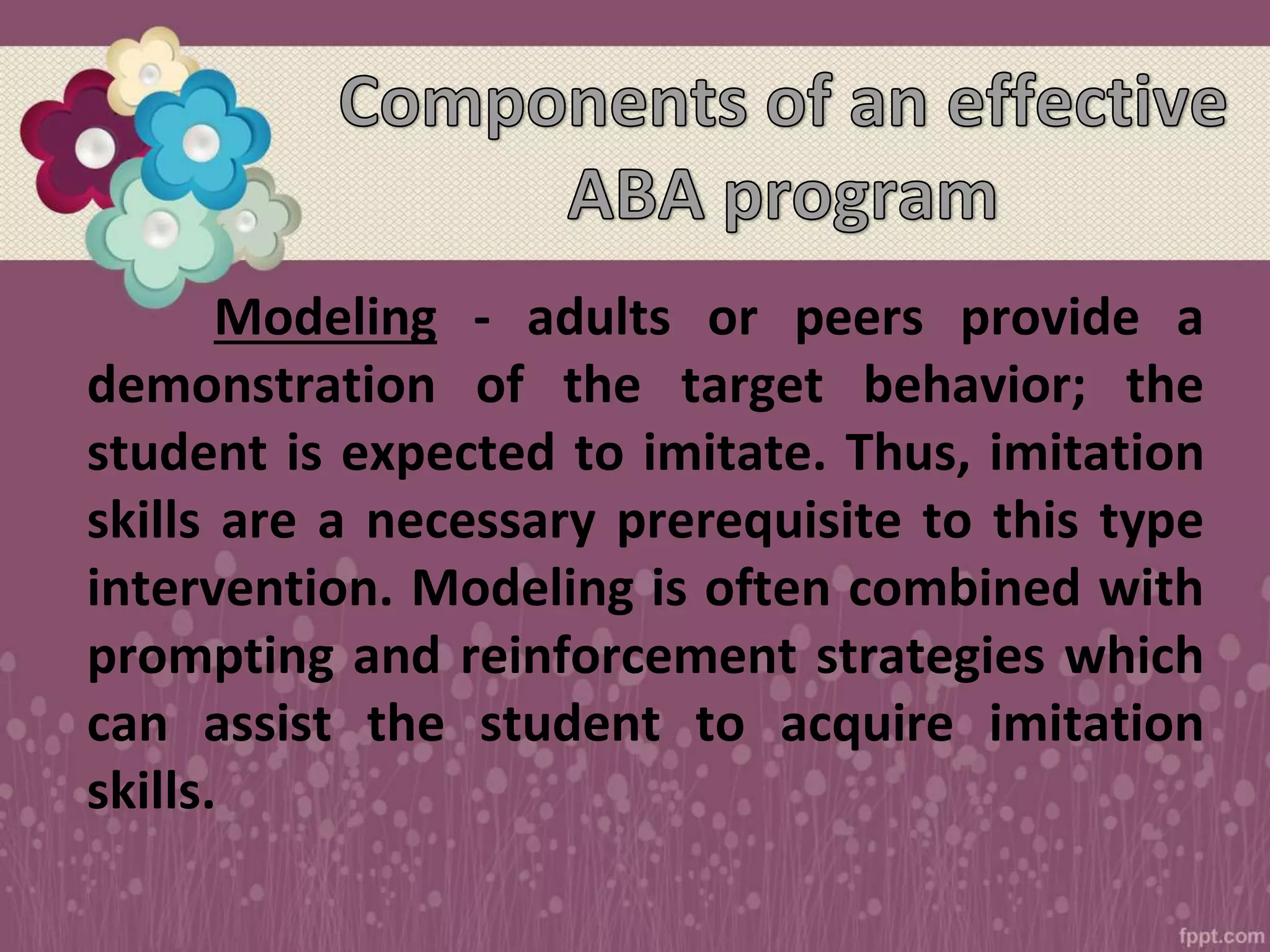 Modeling - adults or peers provide a
demonstration of the target behavior; the
student is expected to imitate. Thus, imitation
skills are a necessary prerequisite to this type
intervention. Modeling is often combined with
prompting and reinforcement strategies which
can assist the student to acquire imitation
skills.
 