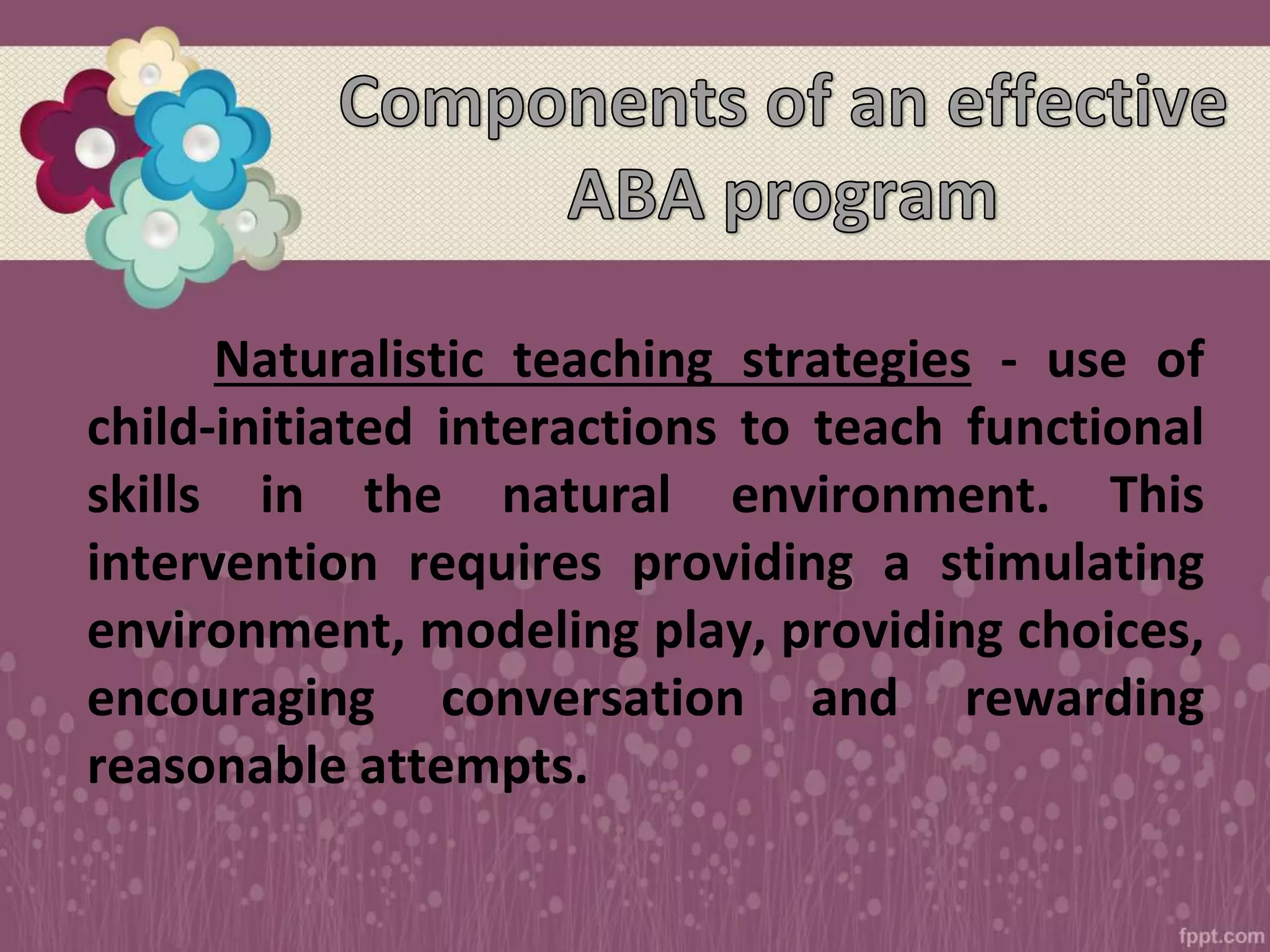 Naturalistic teaching strategies - use of
child-initiated interactions to teach functional
skills in the natural environment. This
intervention requires providing a stimulating
environment, modeling play, providing choices,
encouraging conversation and rewarding
reasonable attempts.
 