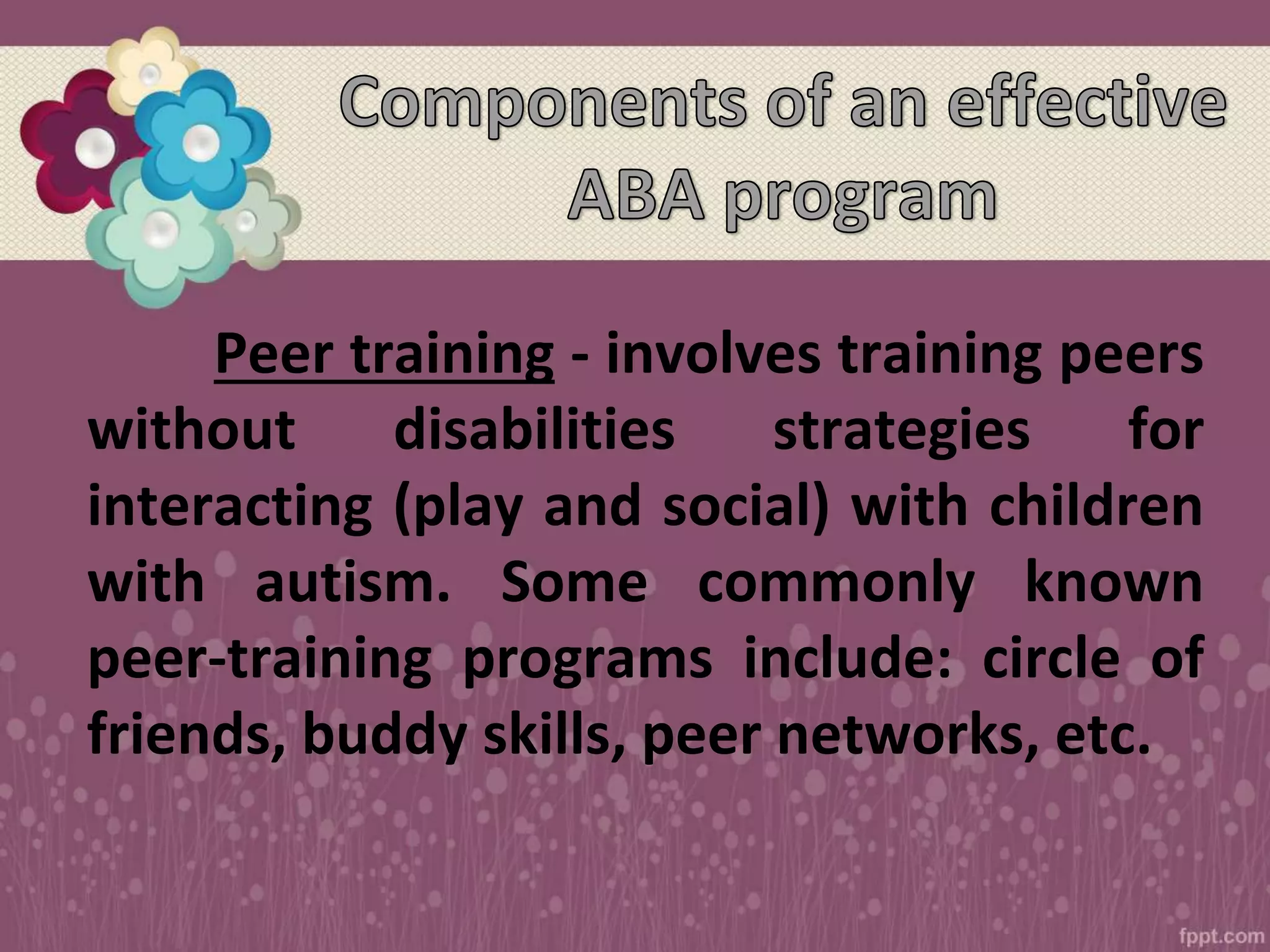 Peer training - involves training peers
without disabilities strategies for
interacting (play and social) with children
with autism. Some commonly known
peer-training programs include: circle of
friends, buddy skills, peer networks, etc.
 
