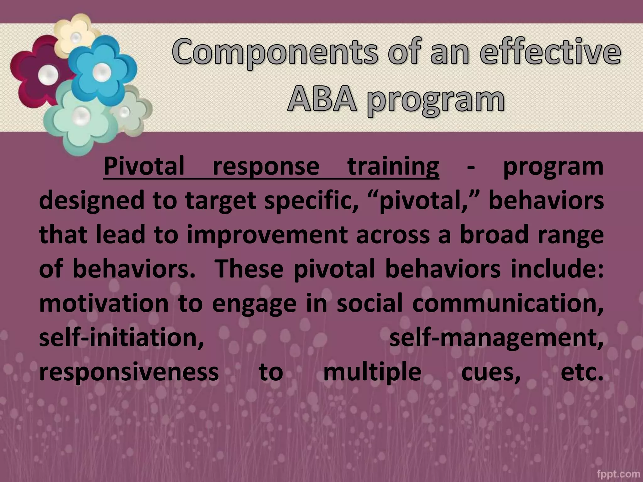 Pivotal response training - program
designed to target specific, “pivotal,” behaviors
that lead to improvement across a broad range
of behaviors. These pivotal behaviors include:
motivation to engage in social communication,
self-initiation, self-management,
responsiveness to multiple cues, etc.
 