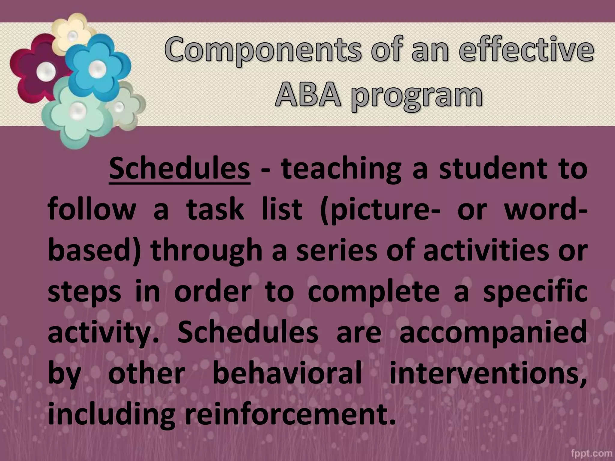 Schedules - teaching a student to
follow a task list (picture- or word-
based) through a series of activities or
steps in order to complete a specific
activity. Schedules are accompanied
by other behavioral interventions,
including reinforcement.
 
