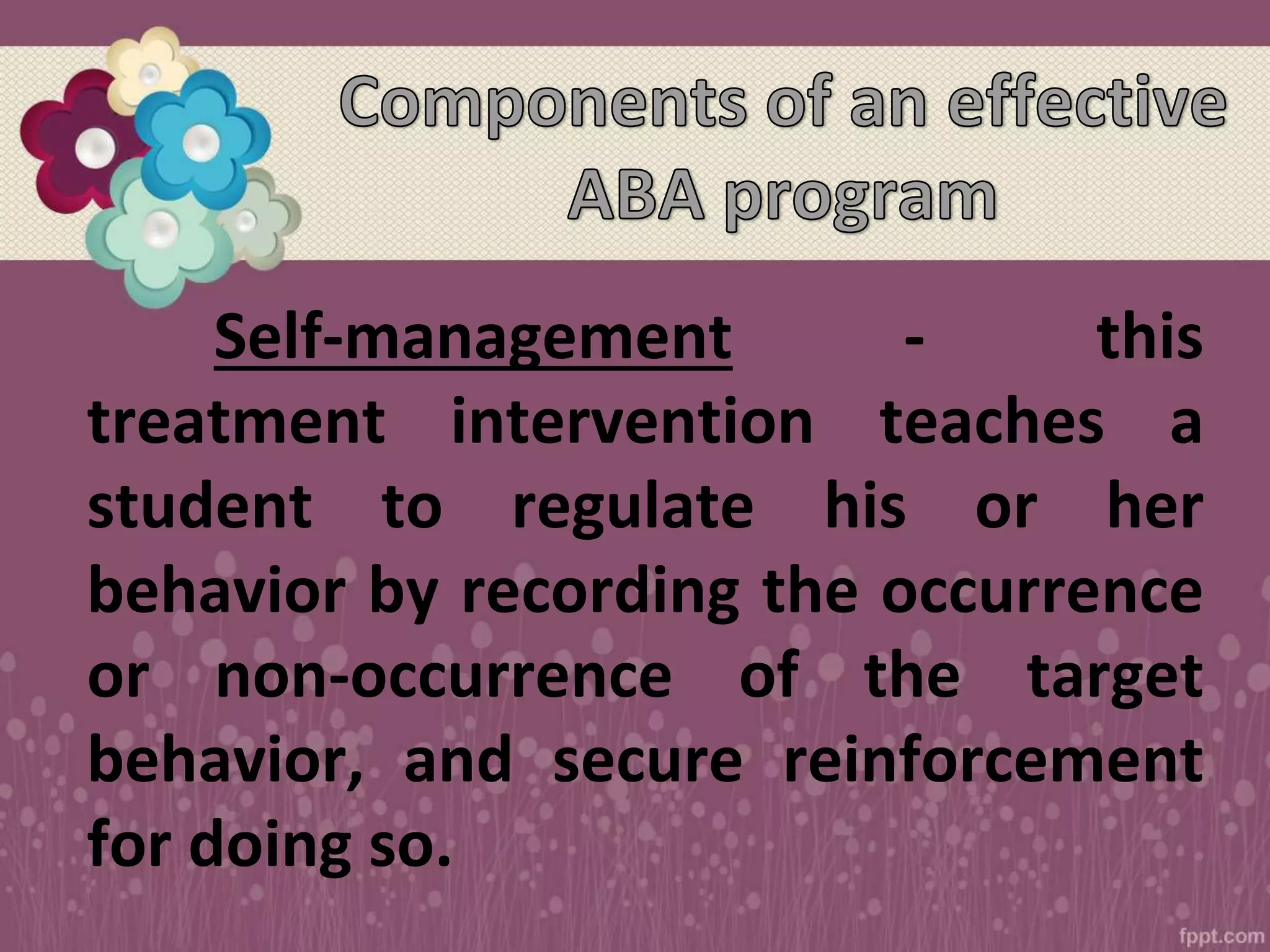 Self-management - this
treatment intervention teaches a
student to regulate his or her
behavior by recording the occurrence
or non-occurrence of the target
behavior, and secure reinforcement
for doing so.
 