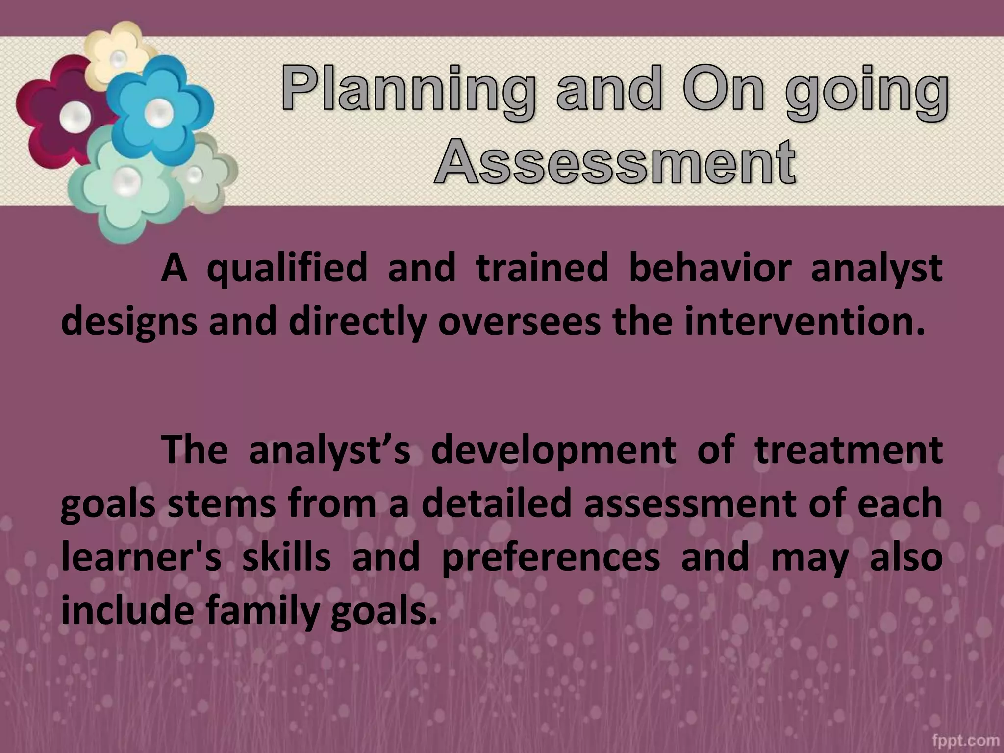 A qualified and trained behavior analyst
designs and directly oversees the intervention.
The analyst’s development of treatment
goals stems from a detailed assessment of each
learner's skills and preferences and may also
include family goals.
 