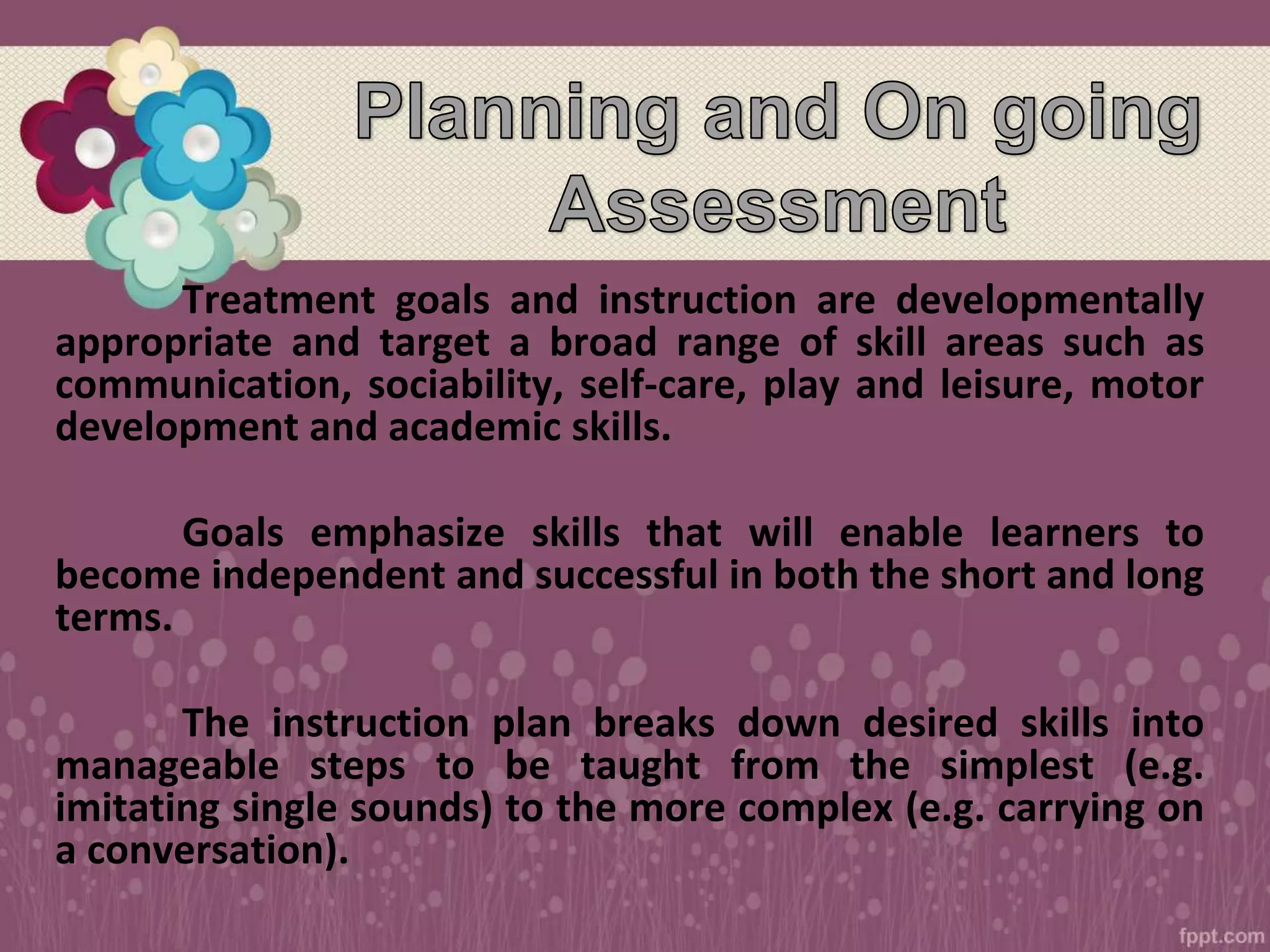 Treatment goals and instruction are developmentally
appropriate and target a broad range of skill areas such as
communication, sociability, self-care, play and leisure, motor
development and academic skills.
Goals emphasize skills that will enable learners to
become independent and successful in both the short and long
terms.
The instruction plan breaks down desired skills into
manageable steps to be taught from the simplest (e.g.
imitating single sounds) to the more complex (e.g. carrying on
a conversation).
 