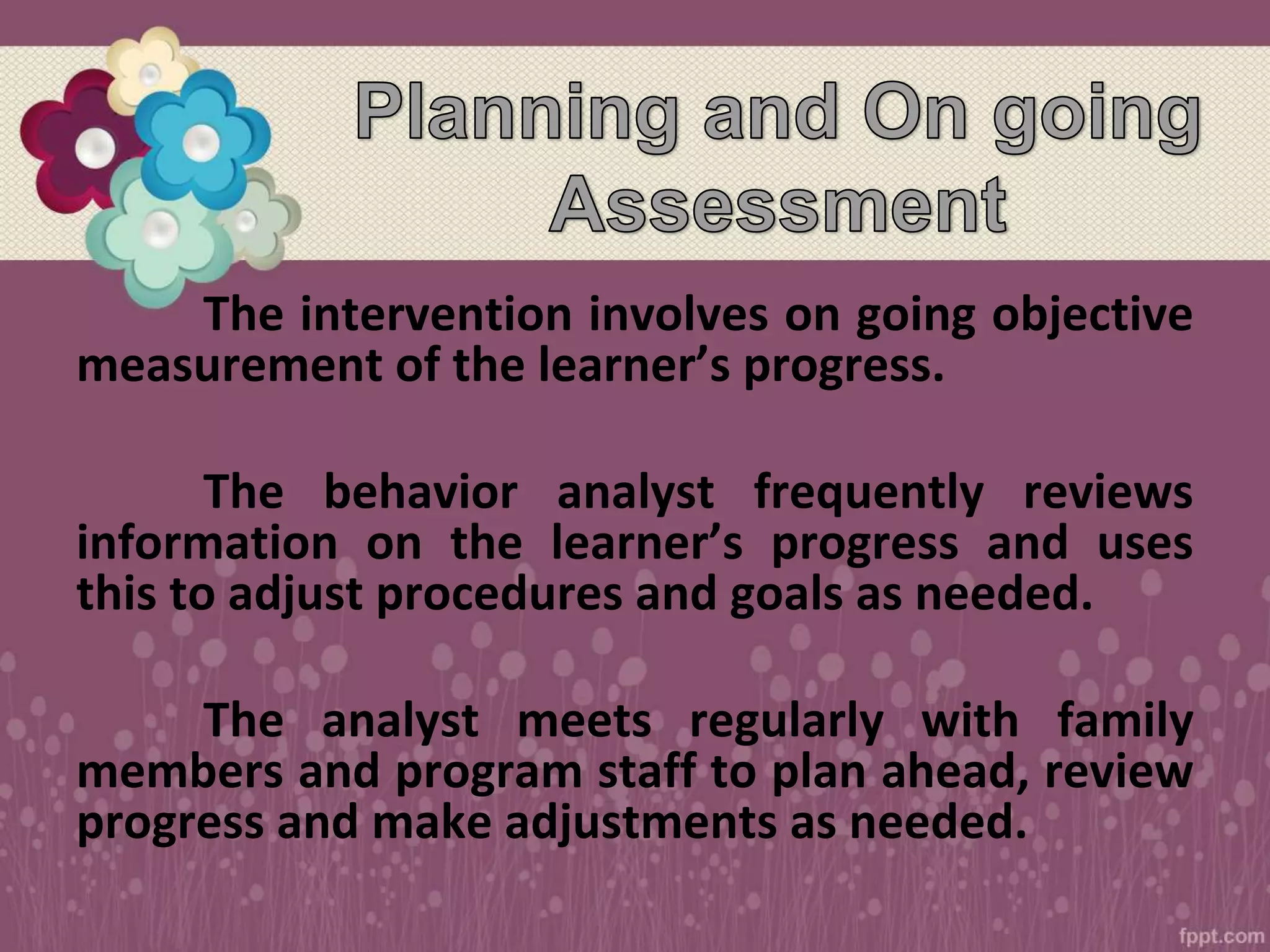 The intervention involves on going objective
measurement of the learner’s progress.
The behavior analyst frequently reviews
information on the learner’s progress and uses
this to adjust procedures and goals as needed.
The analyst meets regularly with family
members and program staff to plan ahead, review
progress and make adjustments as needed.
 