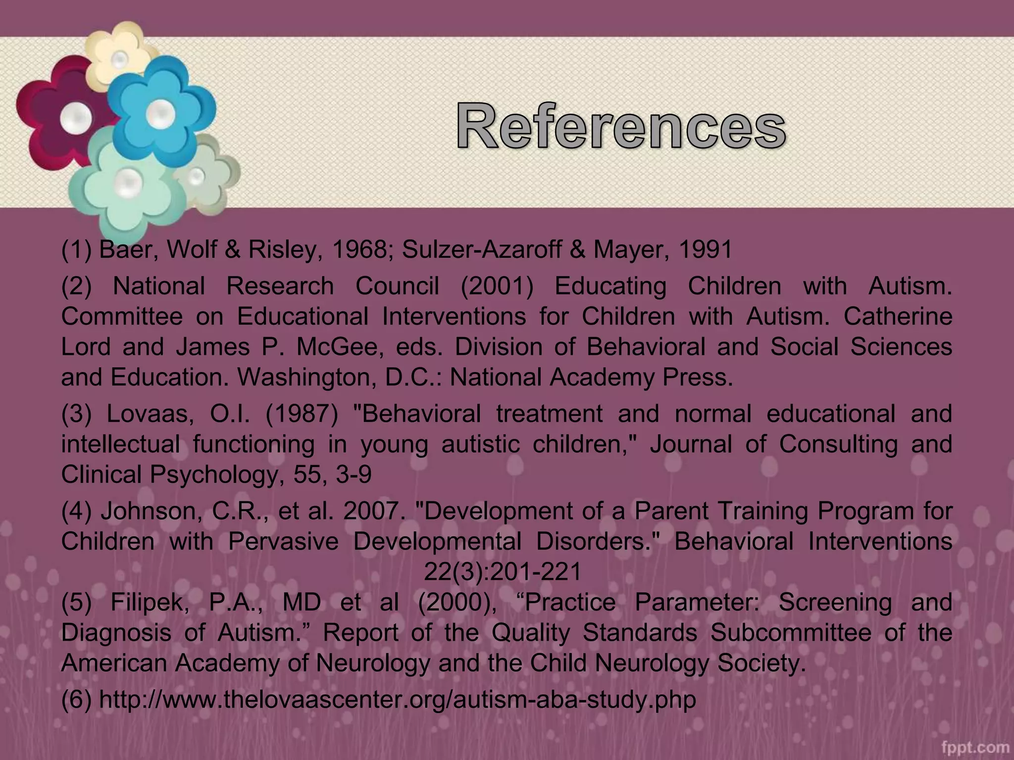 (1) Baer, Wolf & Risley, 1968; Sulzer-Azaroff & Mayer, 1991
(2) National Research Council (2001) Educating Children with Autism.
Committee on Educational Interventions for Children with Autism. Catherine
Lord and James P. McGee, eds. Division of Behavioral and Social Sciences
and Education. Washington, D.C.: National Academy Press.
(3) Lovaas, O.I. (1987) "Behavioral treatment and normal educational and
intellectual functioning in young autistic children," Journal of Consulting and
Clinical Psychology, 55, 3-9
(4) Johnson, C.R., et al. 2007. "Development of a Parent Training Program for
Children with Pervasive Developmental Disorders." Behavioral Interventions
22(3):201-221
(5) Filipek, P.A., MD et al (2000), “Practice Parameter: Screening and
Diagnosis of Autism.” Report of the Quality Standards Subcommittee of the
American Academy of Neurology and the Child Neurology Society.
(6) http://www.thelovaascenter.org/autism-aba-study.php
 