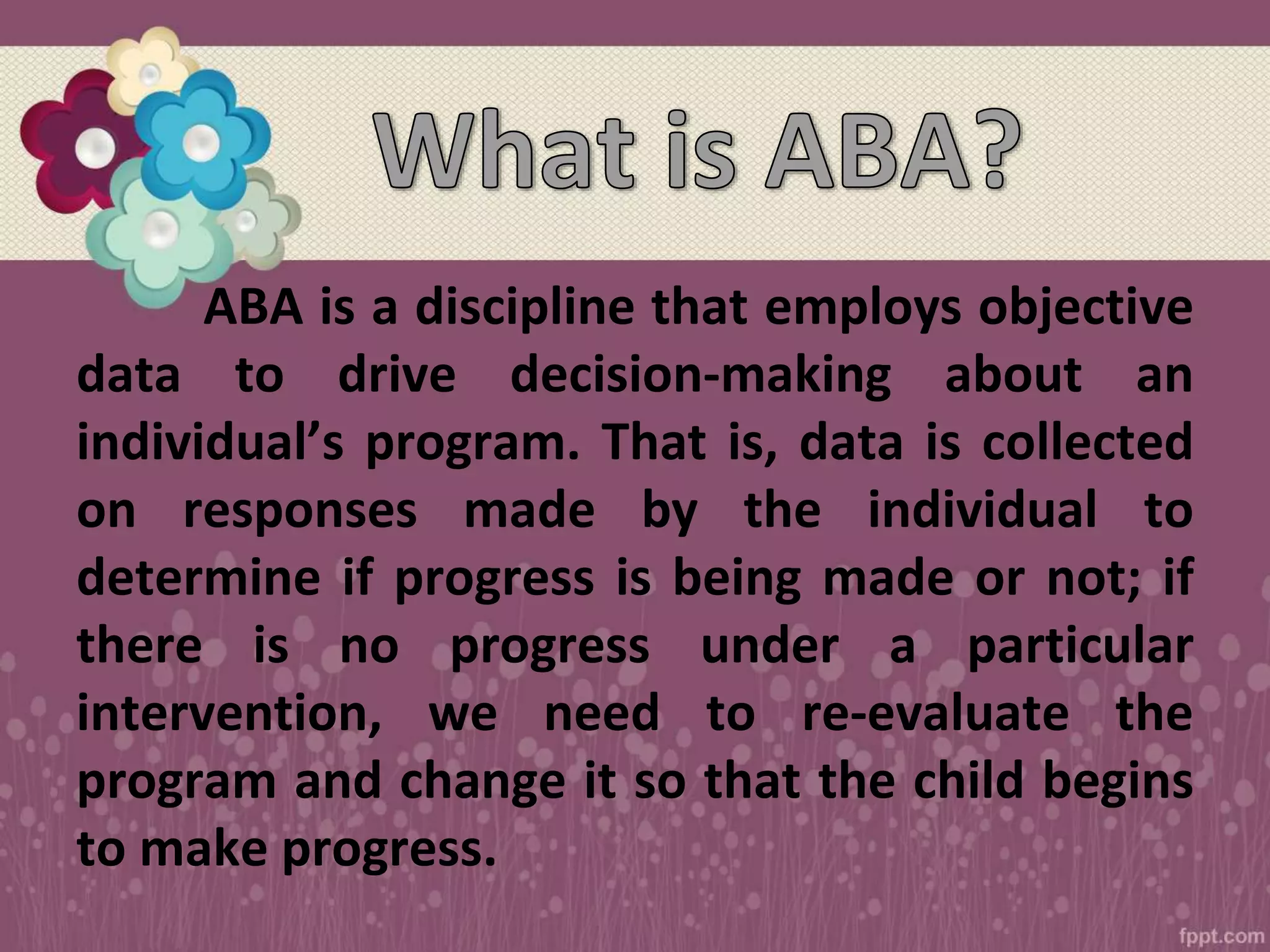 ABA is a discipline that employs objective
data to drive decision-making about an
individual’s program. That is, data is collected
on responses made by the individual to
determine if progress is being made or not; if
there is no progress under a particular
intervention, we need to re-evaluate the
program and change it so that the child begins
to make progress.
 