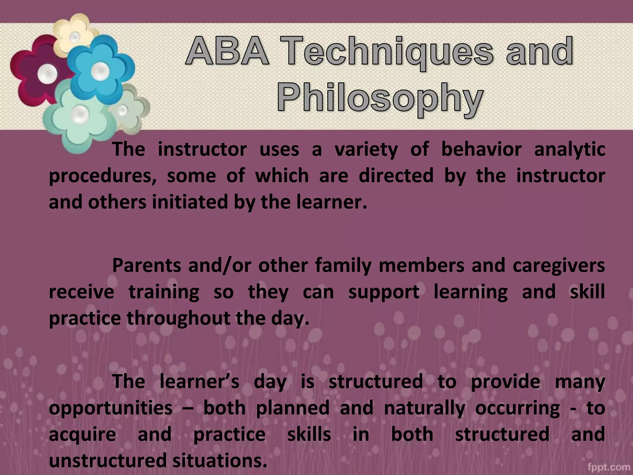 The instructor uses a variety of behavior analytic
procedures, some of which are directed by the instructor
and others initiated by the learner.
Parents and/or other family members and caregivers
receive training so they can support learning and skill
practice throughout the day.
The learner’s day is structured to provide many
opportunities – both planned and naturally occurring - to
acquire and practice skills in both structured and
unstructured situations.
 