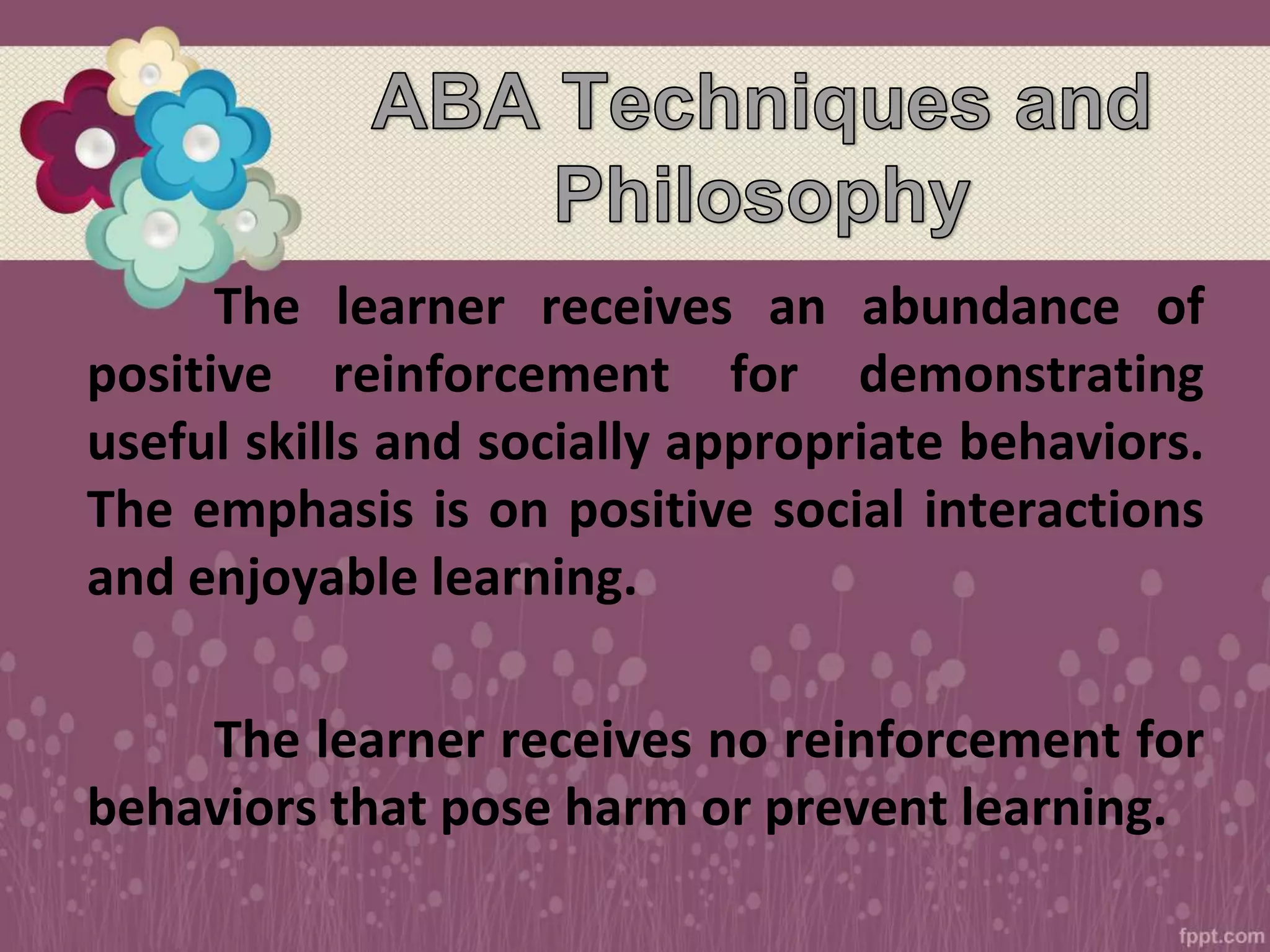 The learner receives an abundance of
positive reinforcement for demonstrating
useful skills and socially appropriate behaviors.
The emphasis is on positive social interactions
and enjoyable learning.
The learner receives no reinforcement for
behaviors that pose harm or prevent learning.
 