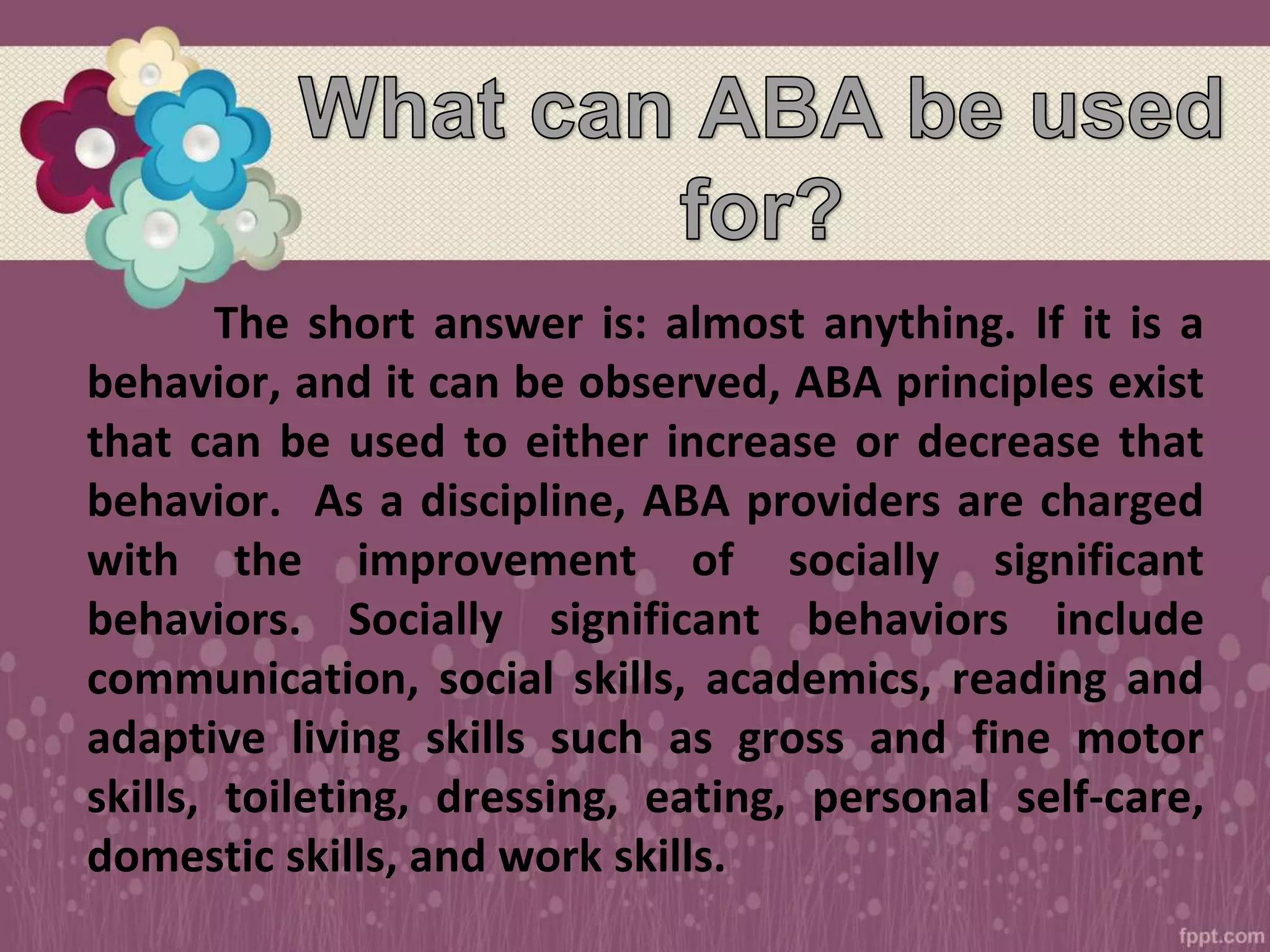 The short answer is: almost anything. If it is a
behavior, and it can be observed, ABA principles exist
that can be used to either increase or decrease that
behavior. As a discipline, ABA providers are charged
with the improvement of socially significant
behaviors. Socially significant behaviors include
communication, social skills, academics, reading and
adaptive living skills such as gross and fine motor
skills, toileting, dressing, eating, personal self-care,
domestic skills, and work skills.
 