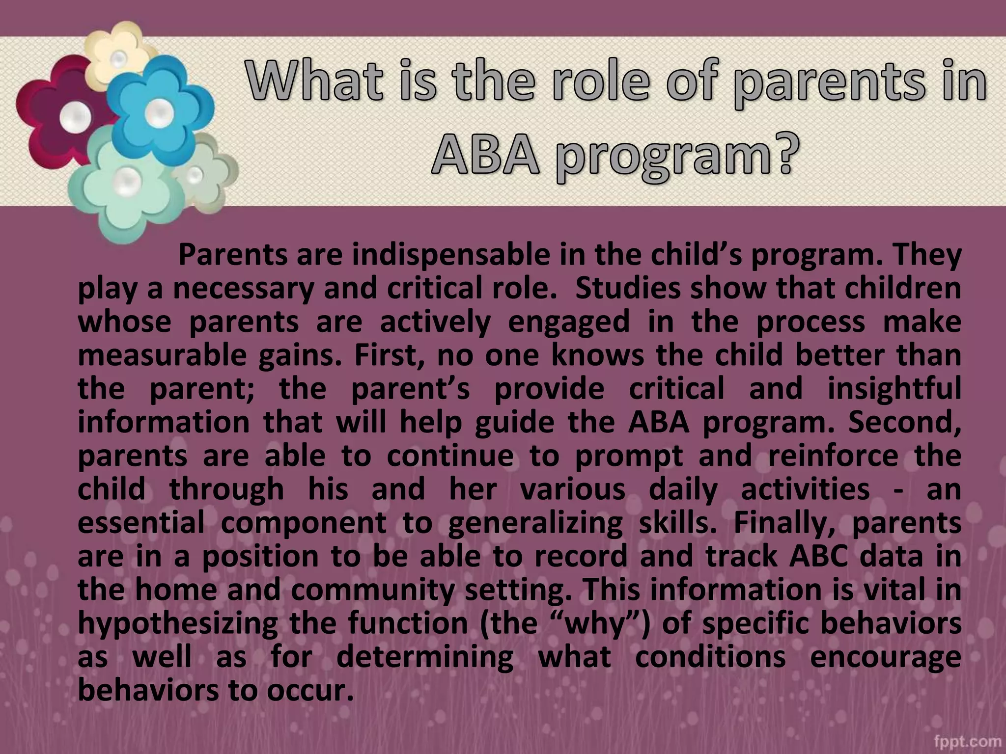 Parents are indispensable in the child’s program. They
play a necessary and critical role. Studies show that children
whose parents are actively engaged in the process make
measurable gains. First, no one knows the child better than
the parent; the parent’s provide critical and insightful
information that will help guide the ABA program. Second,
parents are able to continue to prompt and reinforce the
child through his and her various daily activities - an
essential component to generalizing skills. Finally, parents
are in a position to be able to record and track ABC data in
the home and community setting. This information is vital in
hypothesizing the function (the “why”) of specific behaviors
as well as for determining what conditions encourage
behaviors to occur.
 