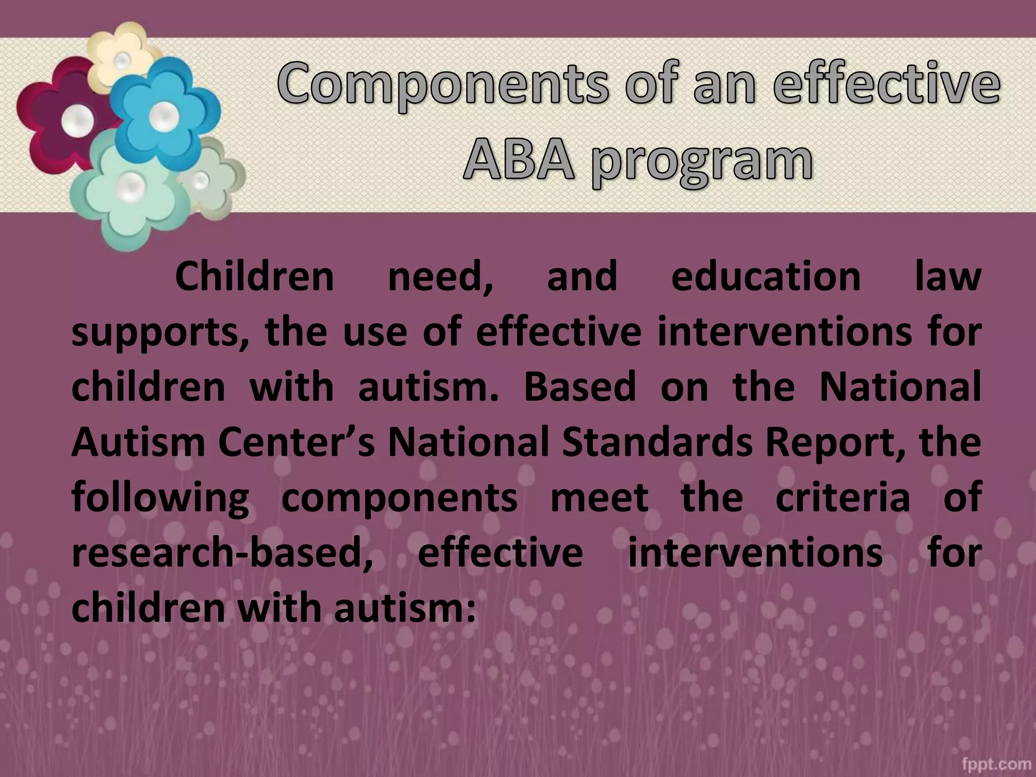 Children need, and education law
supports, the use of effective interventions for
children with autism. Based on the National
Autism Center’s National Standards Report, the
following components meet the criteria of
research-based, effective interventions for
children with autism:
 