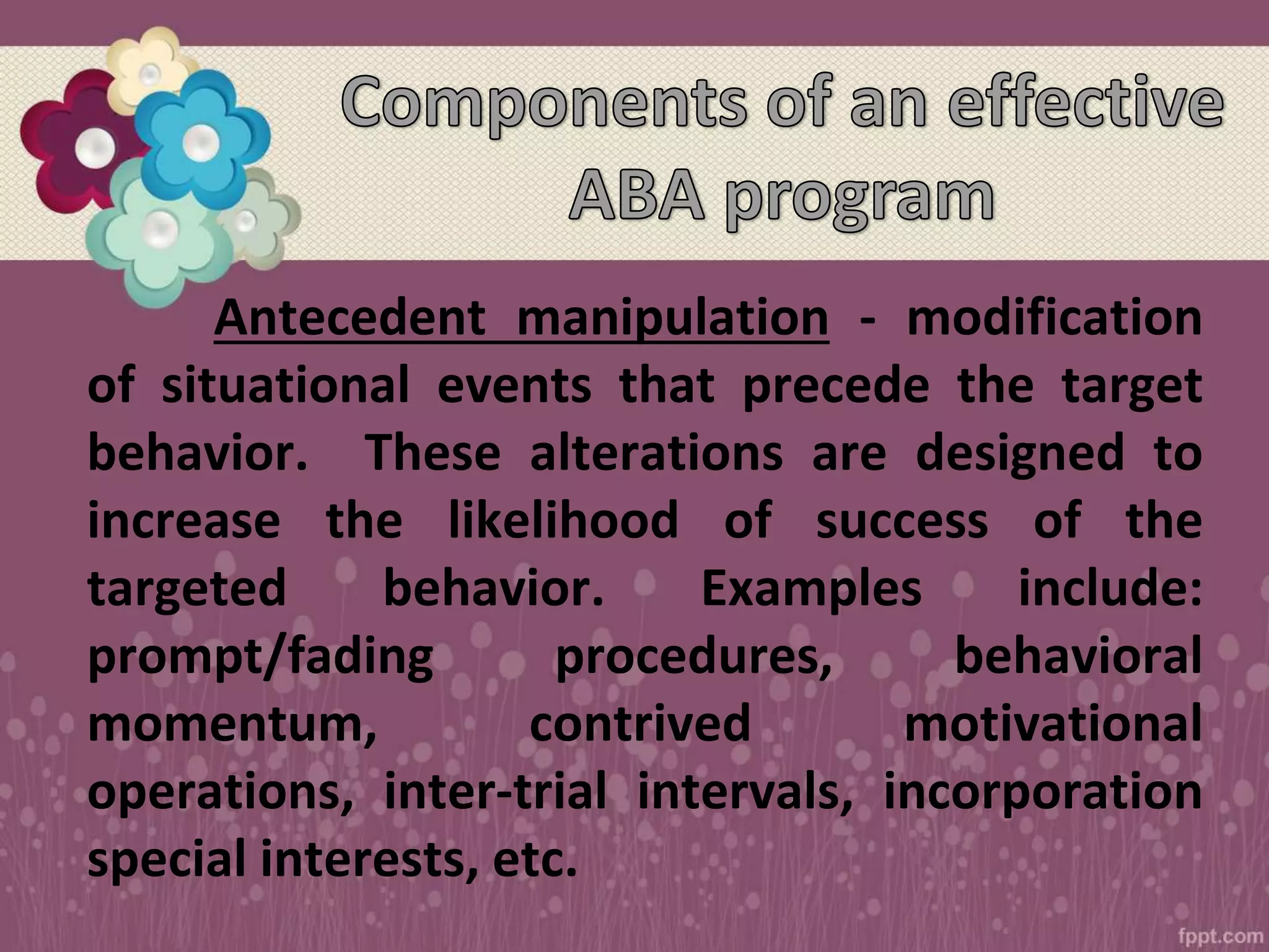 Antecedent manipulation - modification
of situational events that precede the target
behavior. These alterations are designed to
increase the likelihood of success of the
targeted behavior. Examples include:
prompt/fading procedures, behavioral
momentum, contrived motivational
operations, inter-trial intervals, incorporation
special interests, etc.
 