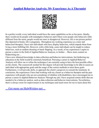 Applied Behavior Analysis: My Experience As A Therapist
In a perfect world, every individual would have the same capabilities as his or her peers. Ideally,
there would not be people with maladaptive behavior and if there were people who behaved a little
different from the norm, people would not stare in disapproval. However, life is not picture perfect
like depicted in books; life is pragmatic. Throughout my working experience as a tutor and
behavioral therapist, I have met individuals who have display behaviors, which impede them from
living a more fulfilling life. However, with a little help, some individuals can be taught to reduce
behaviors, such as random shouting or hand–flapping. As a result, of my experiences I aspire to
pursue a career in the field of Applied Behavior Analysis, to further ... Show more content on
Helpwriting.net ...
I have now obtained knowledge in data collection and behavior interventions, but furthering my
education in the field would be extremely beneficial. Pursuing a career in Applied Behavior
Analysis will allow me to refine the techniques I am currently using to have the best possible effect
on the clients. The coursework needed for this degree will provide knowledge to be able to assess an
individual with appropriate goals and the usage of the correct methods to meet those goals.
Furthermore, it will provide skills, to approach the client's caregivers to consult the treatment. In
conclusion, the experiences I have had working with my clients as a behavior therapist and the past
experience with people who are not considerate of children with disabilities, have encouraged me to
pursue a career in Applied Behavior Analysis.Through my job, I have acquired certain skills that are
needed to be a behavior analyst, such as data collection and behavior interventions. Nevertheless,
there is always room for improvement in my techniques and much more for me to learn about this
... Get more on HelpWriting.net ...
 