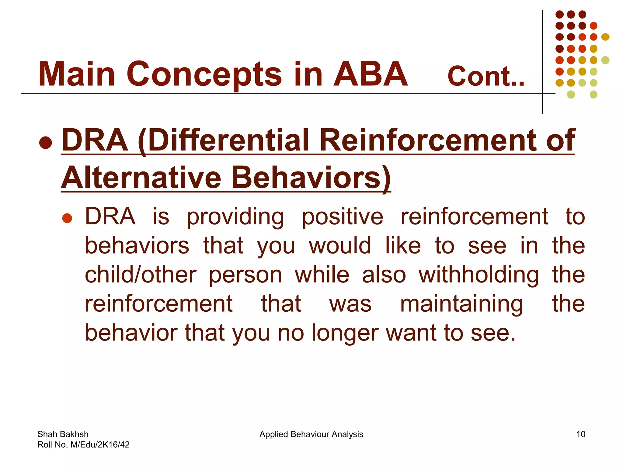 Main Concepts in ABA Cont..
 DRA (Differential Reinforcement of
Alternative Behaviors)
 DRA is providing positive reinforcement to
behaviors that you would like to see in the
child/other person while also withholding the
reinforcement that was maintaining the
behavior that you no longer want to see.
10Applied Behaviour AnalysisShah Bakhsh
Roll No. M/Edu/2K16/42
 