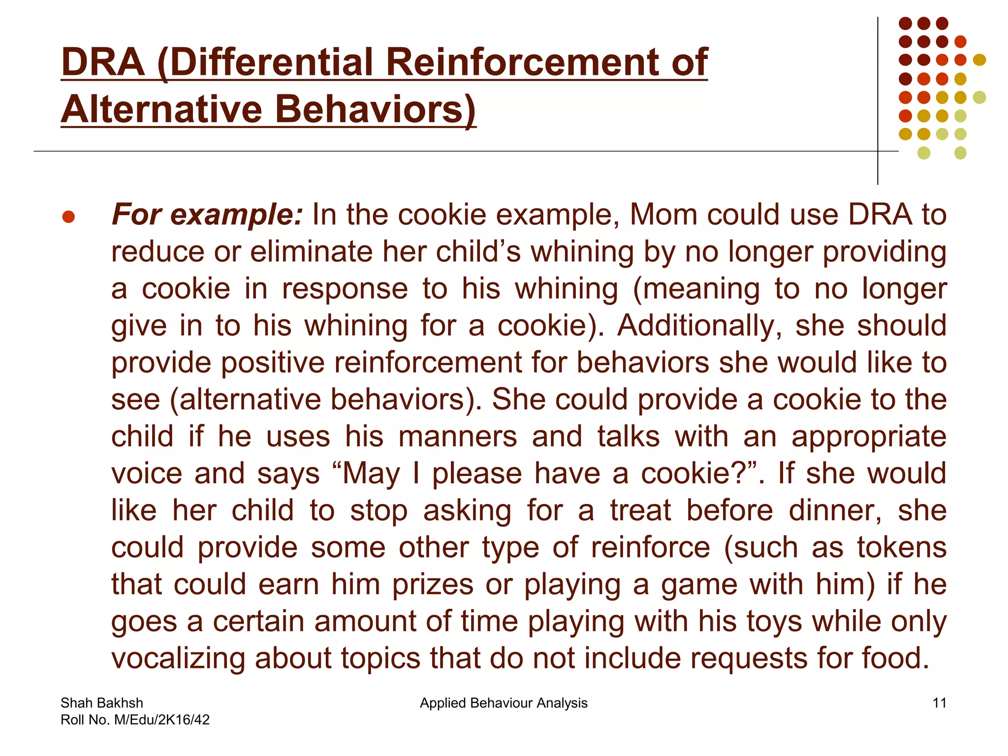 DRA (Differential Reinforcement of
Alternative Behaviors)
 For example: In the cookie example, Mom could use DRA to
reduce or eliminate her child’s whining by no longer providing
a cookie in response to his whining (meaning to no longer
give in to his whining for a cookie). Additionally, she should
provide positive reinforcement for behaviors she would like to
see (alternative behaviors). She could provide a cookie to the
child if he uses his manners and talks with an appropriate
voice and says “May I please have a cookie?”. If she would
like her child to stop asking for a treat before dinner, she
could provide some other type of reinforce (such as tokens
that could earn him prizes or playing a game with him) if he
goes a certain amount of time playing with his toys while only
vocalizing about topics that do not include requests for food.
11Applied Behaviour AnalysisShah Bakhsh
Roll No. M/Edu/2K16/42
 