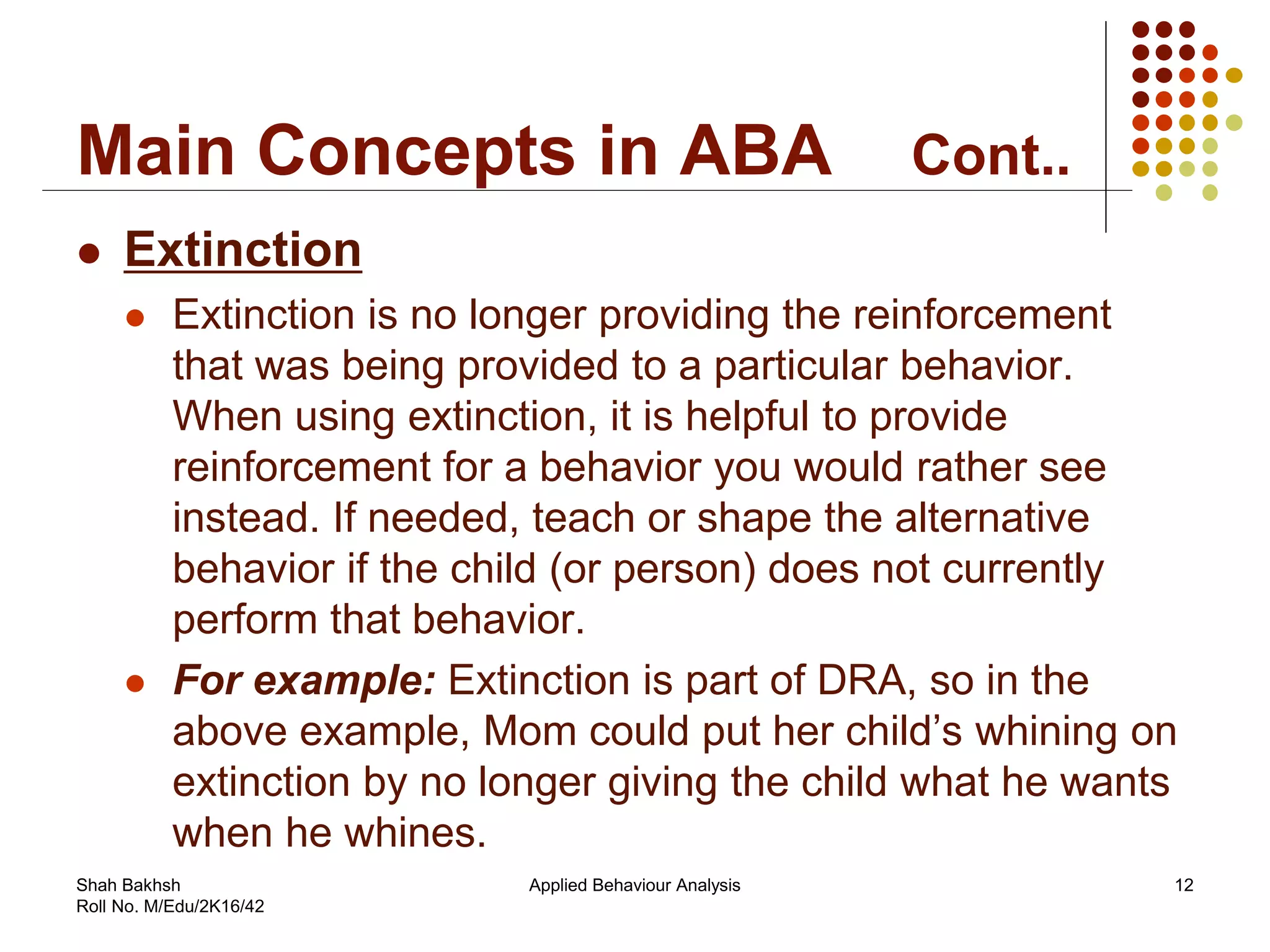 Main Concepts in ABA Cont..
 Extinction
 Extinction is no longer providing the reinforcement
that was being provided to a particular behavior.
When using extinction, it is helpful to provide
reinforcement for a behavior you would rather see
instead. If needed, teach or shape the alternative
behavior if the child (or person) does not currently
perform that behavior.
 For example: Extinction is part of DRA, so in the
above example, Mom could put her child’s whining on
extinction by no longer giving the child what he wants
when he whines.
12Applied Behaviour AnalysisShah Bakhsh
Roll No. M/Edu/2K16/42
 