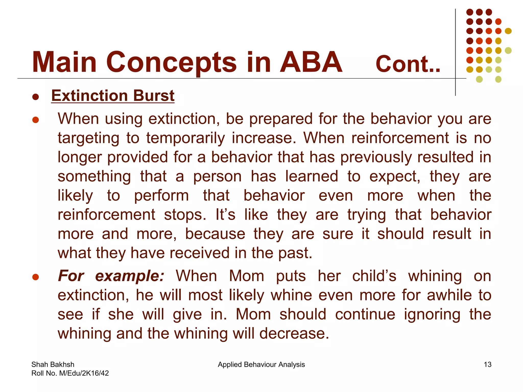 Main Concepts in ABA Cont..
 Extinction Burst
 When using extinction, be prepared for the behavior you are
targeting to temporarily increase. When reinforcement is no
longer provided for a behavior that has previously resulted in
something that a person has learned to expect, they are
likely to perform that behavior even more when the
reinforcement stops. It’s like they are trying that behavior
more and more, because they are sure it should result in
what they have received in the past.
 For example: When Mom puts her child’s whining on
extinction, he will most likely whine even more for awhile to
see if she will give in. Mom should continue ignoring the
whining and the whining will decrease.
13Applied Behaviour AnalysisShah Bakhsh
Roll No. M/Edu/2K16/42
 