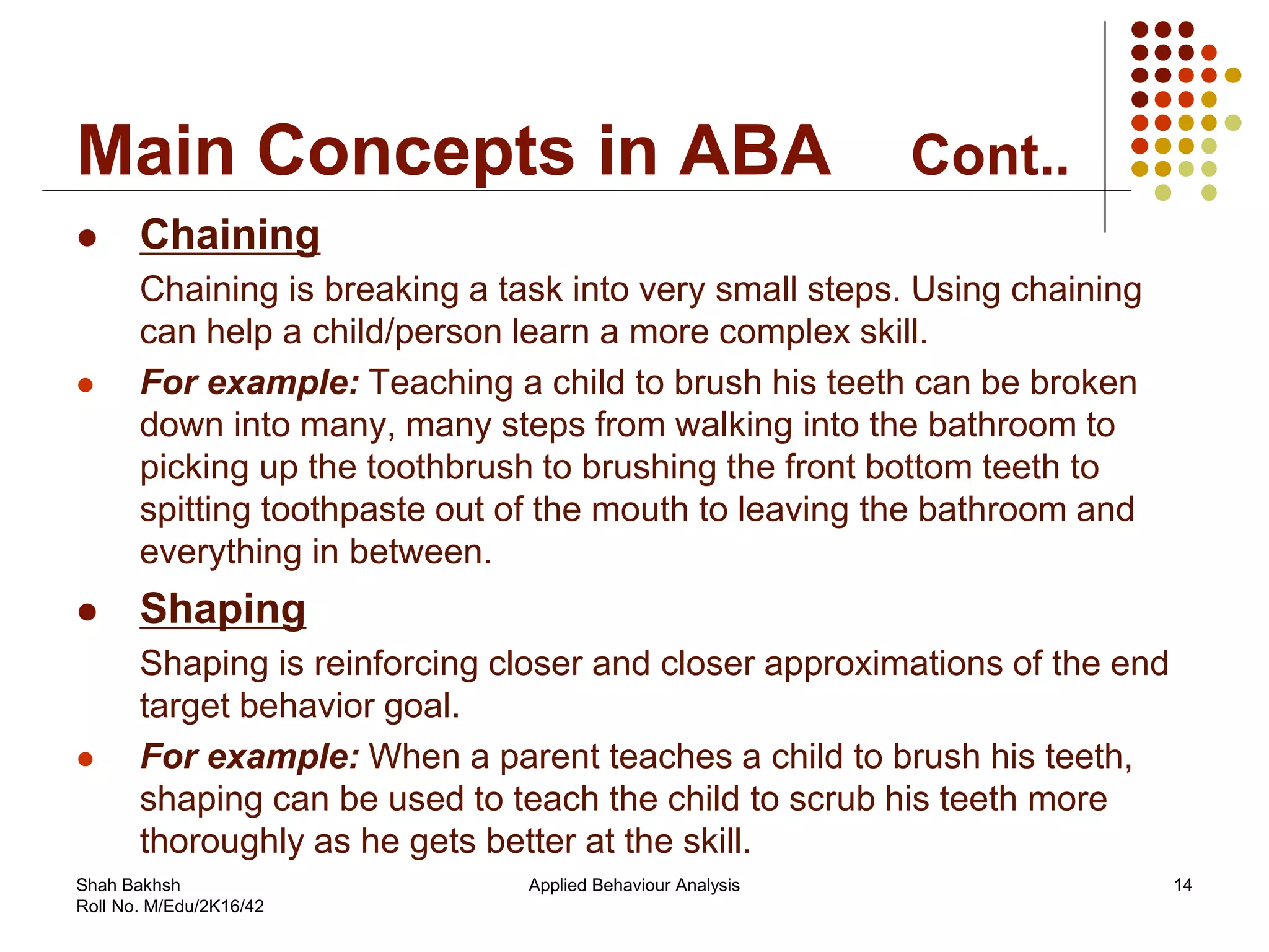 Main Concepts in ABA Cont..
 Chaining
Chaining is breaking a task into very small steps. Using chaining
can help a child/person learn a more complex skill.
 For example: Teaching a child to brush his teeth can be broken
down into many, many steps from walking into the bathroom to
picking up the toothbrush to brushing the front bottom teeth to
spitting toothpaste out of the mouth to leaving the bathroom and
everything in between.
 Shaping
Shaping is reinforcing closer and closer approximations of the end
target behavior goal.
 For example: When a parent teaches a child to brush his teeth,
shaping can be used to teach the child to scrub his teeth more
thoroughly as he gets better at the skill.
14Applied Behaviour AnalysisShah Bakhsh
Roll No. M/Edu/2K16/42
 