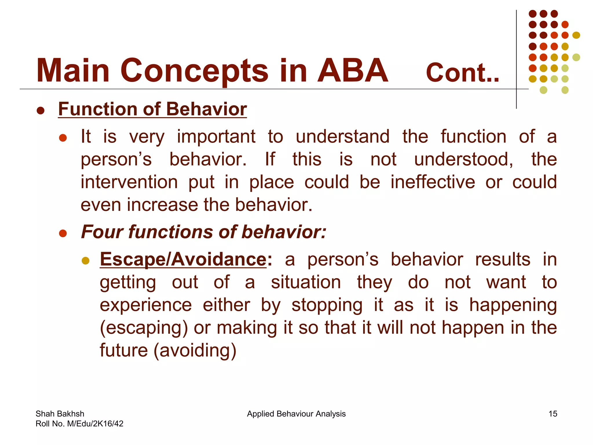 Main Concepts in ABA Cont..
 Function of Behavior
 It is very important to understand the function of a
person’s behavior. If this is not understood, the
intervention put in place could be ineffective or could
even increase the behavior.
 Four functions of behavior:
 Escape/Avoidance: a person’s behavior results in
getting out of a situation they do not want to
experience either by stopping it as it is happening
(escaping) or making it so that it will not happen in the
future (avoiding)
15Applied Behaviour AnalysisShah Bakhsh
Roll No. M/Edu/2K16/42
 