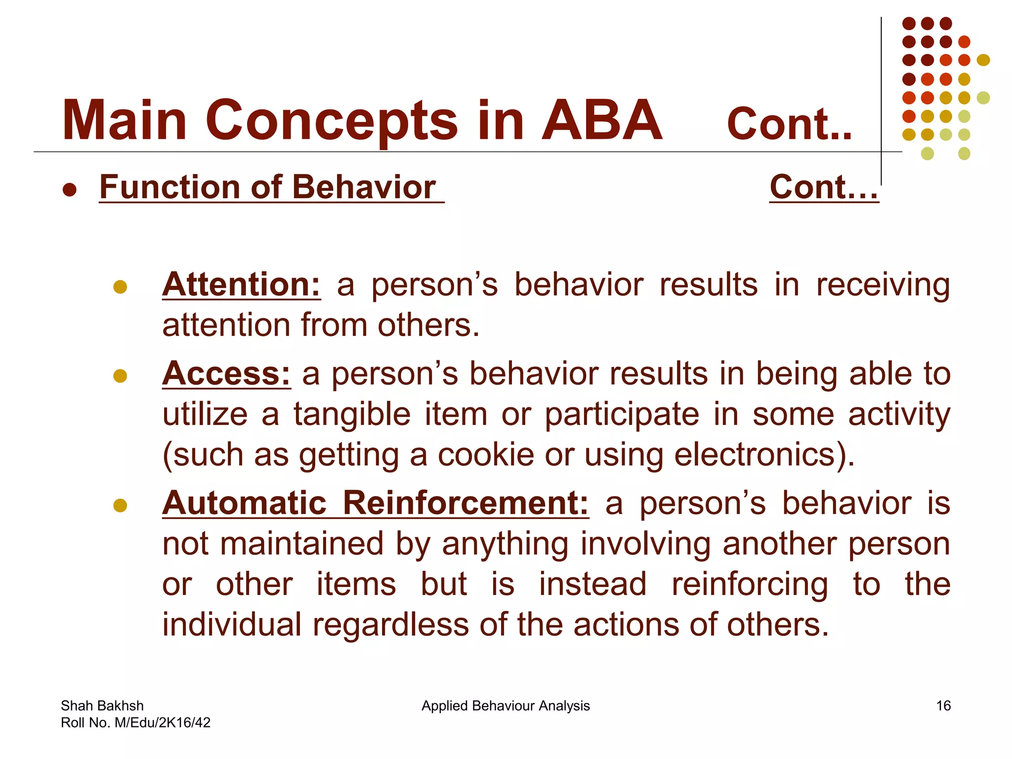 Main Concepts in ABA Cont..
 Function of Behavior Cont…
 Attention: a person’s behavior results in receiving
attention from others.
 Access: a person’s behavior results in being able to
utilize a tangible item or participate in some activity
(such as getting a cookie or using electronics).
 Automatic Reinforcement: a person’s behavior is
not maintained by anything involving another person
or other items but is instead reinforcing to the
individual regardless of the actions of others.
16Applied Behaviour AnalysisShah Bakhsh
Roll No. M/Edu/2K16/42
 