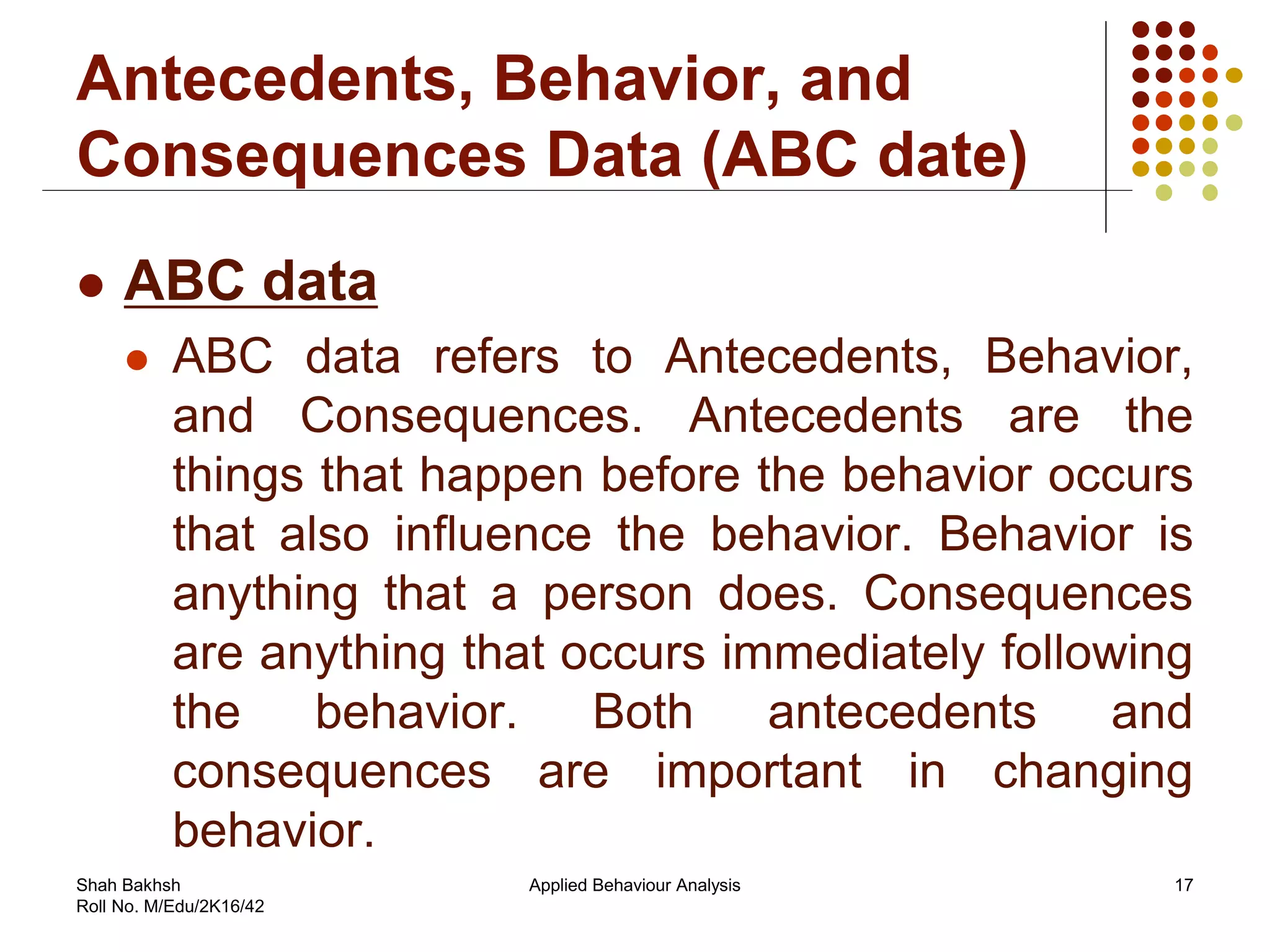 Antecedents, Behavior, and
Consequences Data (ABC date)
 ABC data
 ABC data refers to Antecedents, Behavior,
and Consequences. Antecedents are the
things that happen before the behavior occurs
that also influence the behavior. Behavior is
anything that a person does. Consequences
are anything that occurs immediately following
the behavior. Both antecedents and
consequences are important in changing
behavior.
17Applied Behaviour AnalysisShah Bakhsh
Roll No. M/Edu/2K16/42
 