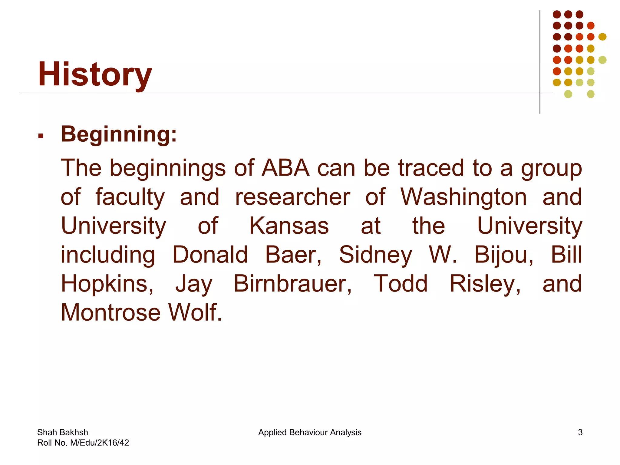 History
 Beginning:
The beginnings of ABA can be traced to a group
of faculty and researcher of Washington and
University of Kansas at the University
including Donald Baer, Sidney W. Bijou, Bill
Hopkins, Jay Birnbrauer, Todd Risley, and
Montrose Wolf.
3Applied Behaviour AnalysisShah Bakhsh
Roll No. M/Edu/2K16/42
 